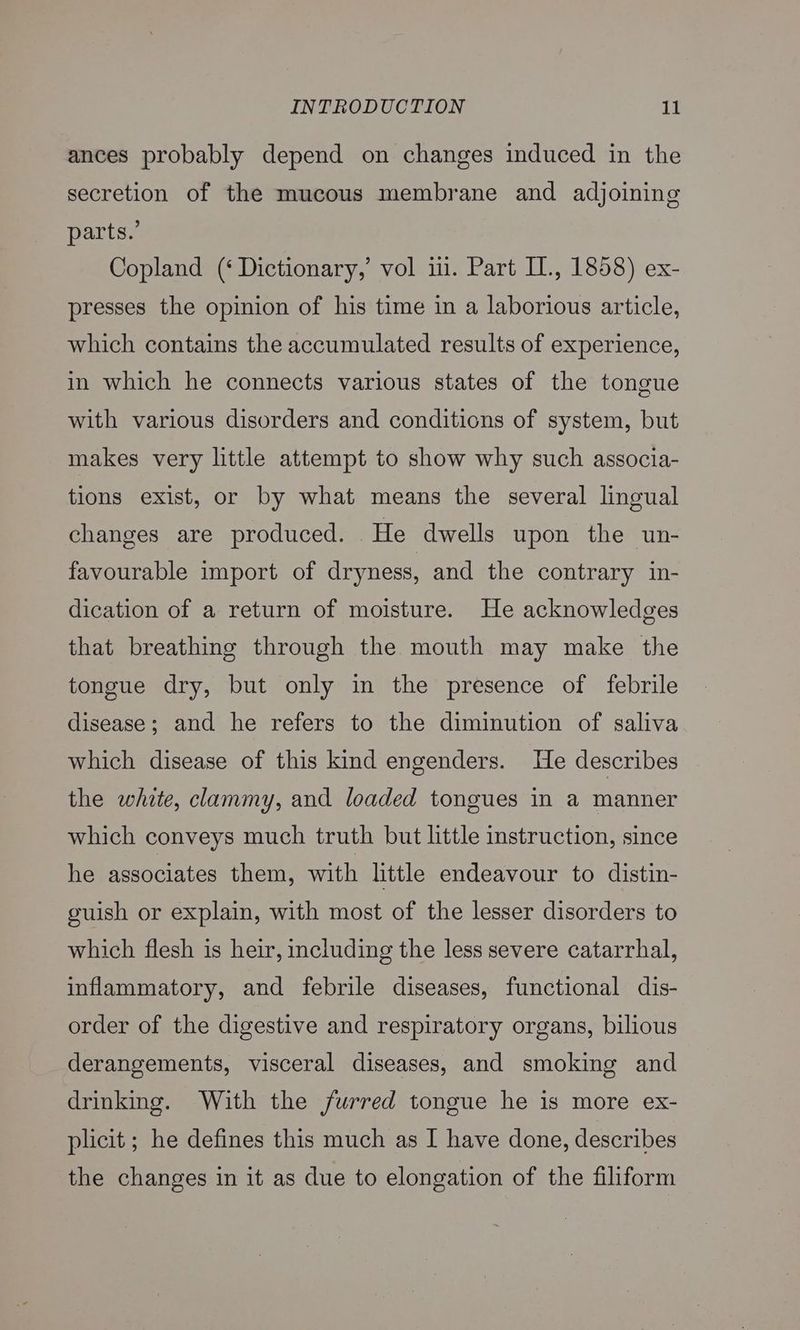 ances probably depend on changes induced in the secretion of the mucous membrane and adjoining parts.’ Copland (‘ Dictionary,’ vol ii. Part I., 1858) ex- presses the opinion of his time in a laborious article, which contains the accumulated results of experience, in which he connects various states of the tongue with various disorders and conditions of system, but makes very little attempt to show why such associa- tions exist, or by what means the several lingual changes are produced. He dwells upon the un- favourable import of dryness, and the contrary in- dication of a return of moisture. He acknowledges that breathing through the mouth may make the tongue dry, but only in the presence of febrile disease; and he refers to the diminution of saliva which disease of this kind engenders. He describes the white, clammy, and loaded tongues in a manner which conveys much truth but little instruction, since he associates them, with little endeavour to distin- euish or explain, with most of the lesser disorders to which flesh is heir, including the less severe catarrhal, inflammatory, and febrile diseases, functional dis- order of the digestive and respiratory organs, bilious derangements, visceral diseases, and smoking and drinking. With the furred tongue he is more ex- plicit ; he defines this much as I have done, describes the changes in it as due to elongation of the filiform