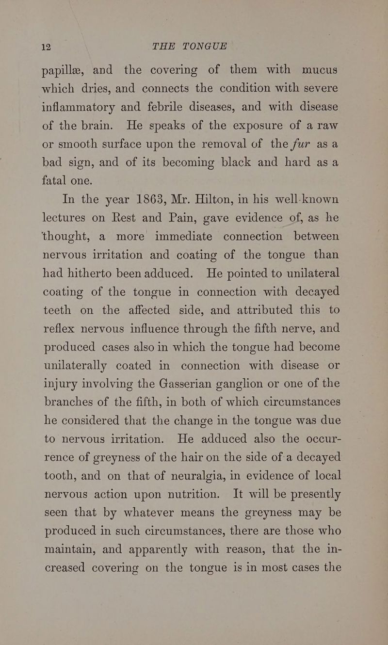papilla, and the covering of them with mucus which dries, and connects the condition with severe inflammatory and febrile diseases, and with disease of the brain. He speaks of the exposure of a raw or smooth surface upon the removal of the fur asa bad sign, and of its becoming black and hard as a fatal one. In the year 1863, Mr. Hilton, in his well-known lectures on Rest and Pain, gave evidence of, as he thought, a more immediate connection between nervous irritation and coating of the tongue than had hitherto been adduced. He pointed to unilateral coating of the tongue in connection with decayed teeth on the affected side, and attributed this to reflex nervous influence through the fifth nerve, and produced cases also in which the tongue had become unilaterally coated in connection with disease or injury involving the Gasserian ganglion or one of the branches of the fifth, in both of which circumstances he considered that the change in the tongue was due to nervous irritation. He adduced also the occur- rence of greyness of the hair on the side of a decayed tooth, and on that of neuralgia, in evidence of local nervous action upon nutrition. It will be presently seen that by whatever means the greyness may be produced in such circumstances, there are those who maintain, and apparently with reason, that the in- creased covering on the tongue is in most cases the