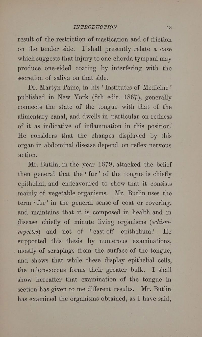 result of the restriction of mastication and of friction on the tender side. I shall presently relate a case which suggests that injury to one chorda tympani may produce one-sided coating by interfering with the secretion of saliva on that side. Dr. Martyn Paine, in his ‘ Institutes of Medicine’ published in New York (8th edit. 1867), generally connects the state of the tongue with that of the alimentary canal, and dwells in particular on redness of it as indicative of inflammation in this position. He considers that the changes displayed by this organ in abdominal disease depend on reflex nervous action. Mr. Butlin, in the year 1879, attacked the belief then general that the ‘fur’ of the tongue is chiefly epithelial, and endeavoured to show that it consists mainly of vegetable organisms. Mr. Butlin uses the term ‘fur’ in the general sense of coat or covering, and maintains that it is composed in health and in disease chiefly of minute living organisms (schzsto- mycetes) and not of ‘cast-off epithelium.’ He supported this thesis by numerous examinations, mostly of scrapings from the surface of the tongue, and shows that while these display epithelial cells, the micrococcus forms their greater bulk. I shall show hereafter that examination of the tongue in section has given to me different results. Mr. Butlin has examined the organisms obtained, as I have said,