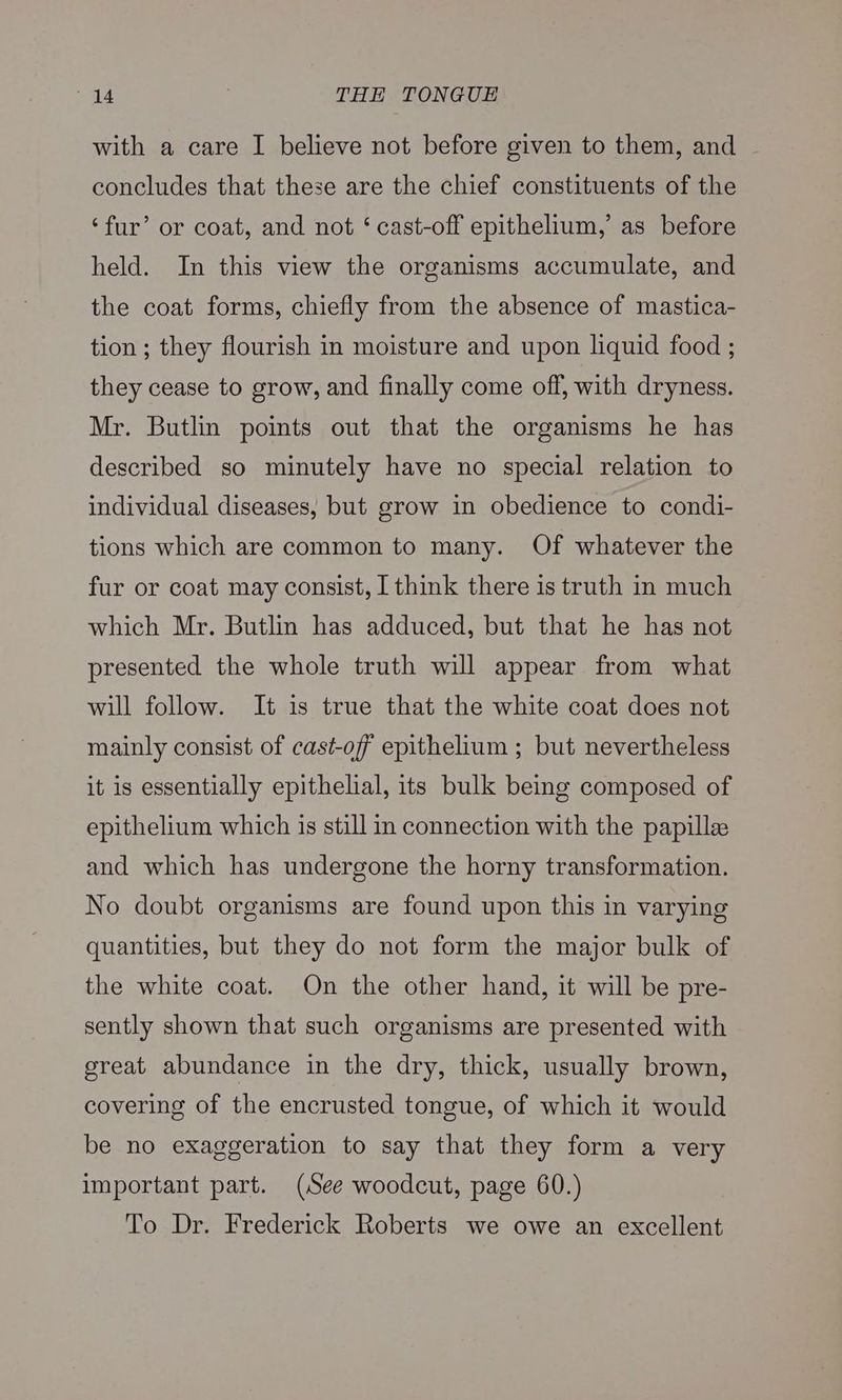with a care I believe not before given to them, and ~ concludes that these are the chief constituents of the ‘fur’ or coat, and not ‘ cast-off epithelium,’ as before held. In this view the organisms accumulate, and the coat forms, chiefly from the absence of mastica- tion ; they flourish in moisture and upon liquid food ; they cease to grow, and finally come off, with dryness. Mr. Butlin points out that the organisms he has described so minutely have no special relation to individual diseases, but grow in obedience to condi- tions which are common to many. Of whatever the fur or coat may consist, I think there is truth in much which Mr. Butlin has adduced, but that he has not presented the whole truth will appear from what will follow. It is true that the white coat does not mainly consist of cast-off epithelium ; but nevertheless it is essentially epithelial, its bulk being composed of epithelium which is still in connection with the papillee and which has undergone the horny transformation. No doubt organisms are found upon this in varying quantities, but they do not form the major bulk of the white coat. On the other hand, it will be pre- sently shown that such organisms are presented with great abundance in the dry, thick, usually brown, covering of the encrusted tongue, of which it would be no exaggeration to say that they form a very important part. (See woodcut, page 60.) To Dr. Frederick Roberts we owe an excellent