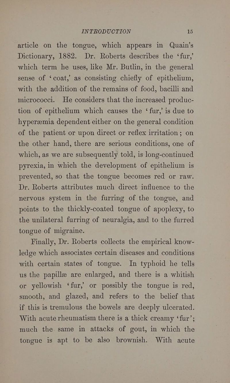 article on the tongue, which appears in Quain’s Dictionary, 1882. Dr. Roberts describes the ‘fur,’ which term he uses, like Mr. Butlin, in the general sense of ‘coat,’ as consisting chiefly of epithelium, with the addition of the remains of food, bacilli and micrococci. He considers that the increased produc- tion of epithelium which causes the ‘fur,’ is due to hyperemia dependent either on the general condition of the patient or upon direct or reflex irritation ; on the other hand, there are serious conditions, one of which, as we are subsequently told, is long-continued pyrexia, in which the development of epithelium is prevented, so that the tongue becomes red or raw. Dr. Roberts attributes much direct influence to the nervous system in the furring of the tongue, and points to the thickly-coated tongue of apoplexy, to the unilateral furring of neuralgia, and to the furred tongue of migraine. | Finally, Dr. Roberts collects the empirical know- ledge which associates certain diseases and conditions with certain states of tongue. In typhoid he tells us the papille are enlarged, and there is a whitish or yellowish ‘fur, or possibly the tongue is red, smooth, and glazed, and refers. to the belief that if this is tremulous the bowels are deeply ulcerated. With acute rheumatism there is a thick creamy ‘fur’; much the. same in attacks of gout, in which the tongue is apt to be also brownish. With acute