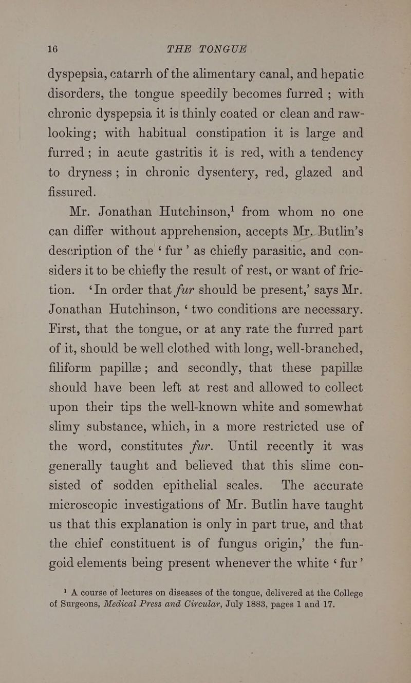 dyspepsia, catarrh of the alimentary canal, and hepatic disorders, the tongue speedily becomes furred ; with chronic dyspepsia it 1s thinly coated or clean and raw- looking; with habitual constipation it is large and furred ; in acute gastritis it is red, with a tendency to dryness; in chronic dysentery, red, glazed and fissured. Mr. Jonathan Hutchinson,! from whom no one can differ without apprehension, accepts Mr. Butlin’s description of the ‘ fur’ as chiefly parasitic, and con- siders it to be chiefly the result of rest, or want of fric- tion. ‘In order that fur should be present,’ says Mr. Jonathan Hutchinson, ‘ two conditions are necessary. First, that the tongue, or at any rate the furred part of it, should be well clothed with long, well-branched, filiform papille; and secondly, that these papillee should have been left at rest and allowed to collect upon their tips the well-known white and somewhat slimy substance, which, in a more restricted use of the word, constitutes fur. Until recently it was generally taught and believed that this slime con- sisted of sodden epithelial scales. The accurate microscopic investigations of Mr. Butlin have taught us that this explanation is only in part true, and that the chief constituent is of fungus origin,’ the fun- goid elements being present whenever the white ‘ fur’ 1 A course of lectures on diseases of the tongue, delivered at the College of Surgeons, Medical Press and Circular, July 1883, pages 1 and 17.