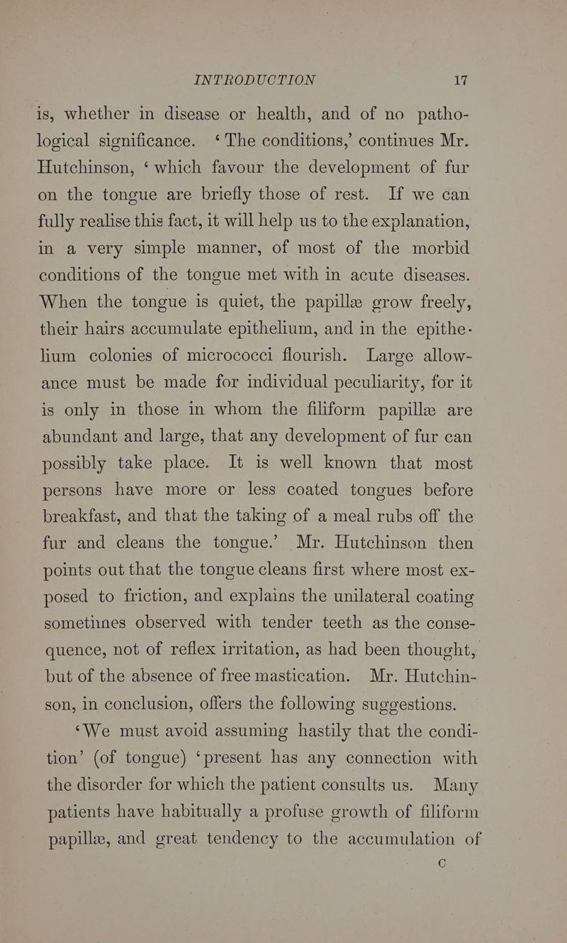 is, whether in disease or health, and of no patho- logical significance. ‘The conditions,’ continues Mr. Hutchinson, ‘ which favour the development of fur on the tongue are briefly those of rest. If we can fully realise this fact, it will help us to the explanation, in a very simple manner, of most of the morbid conditions of the tongue met with in acute diseases. When the tongue is quiet, the papille grow freely, their hairs accumulate epithelium, and in the epithe- lium colonies of micrococci flourish. Large allow- ance must be made for individual peculiarity, for it is only in those in whom the filiform papille are abundant and large, that any development of fur can possibly take place. It is well known that most persons have more or less coated tongues before breakfast, and that the taking of a meal rubs off the fur and cleans the tongue.’ Mr. Hutchinson then points out that the tongue cleans first where most ex- posed to friction, and explains the unilateral coating sometinnes observed with tender teeth as the conse- quence, not of reflex irritation, as had been thought, but of the absence of free mastication. Mr. Hutchin- son, in conclusion, offers the following suggestions. ‘We must avoid assuming hastily that the condi- tion’ (of tongue) ‘present has any connection with the disorder for which the patient consults us. Many patients have habitually a profuse growth of filiform papillae, and great tendency to the accumulation of C