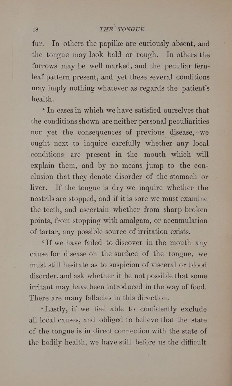\ 18 THE TONGUE fur. In others the papille are curiously absent, and the tongue may look bald or rough. In others the furrows may be well marked, and the peculiar fern- leaf pattern present, and yet these several conditions may imply nothing whatever as regards the patient’s health. ‘In cases in which we have satisfied ourselves that the conditions shown are neither personal peculiarities nor yet the consequences of previous disease, we ought next to inquire carefully whether any local conditions are present in the mouth which will explain them, and by no means jump to the con- clusion that they denote disorder of the stomach or liver. If the tongue is dry we inquire whether the nostrils are stopped, and if itis sore we must examine the teeth, and ascertain whether from sharp broken points, from stopping with amalgam, or accumulation of tartar, any possible source of irritation exists. ‘If we have failed to discover in the mouth any cause for disease on the surface of the tongue, we must still hesitate as to suspicion of visceral or blood disorder, and ask whether it be not possible that some irritant may have been introduced in the way of food. There are many fallacies in this direction. ‘Lastly, if we feel able to confidently exclude all local causes, and obliged to believe that the state of the tongue is in direct connection with the state of the bodily health, we have still before us the difficult