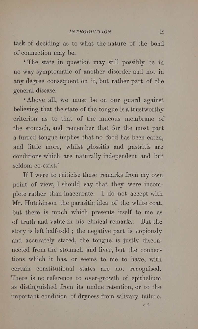task of deciding as to what the nature of the bond of connection may be. ' ‘The state in question may still possibly be in no way symptomatic of another disorder and not in any degree consequent on it, but rather part of the general disease. ‘Above all, we must be on our guard against believing that the state of the tongue isa trustworthy criterion as to that of the mucous membrane of the stomach, and remember that for the most part a furred tongue implies that no food has been eaten, and little more, whilst glossitis and gastritis are conditions which are naturally independent and but seldom co-exist.’ If I were to criticise these remarks from my own point of view, I should say that they were incom- plete rather than inaccurate. I do not accept with Mr. Hutchinson the parasitic idea of the white coat, but there is much which presents itself to me as of truth and value in his clinical remarks. But the story is left half-told ; the negative part is copiously and accurately stated, the tongue is justly discon- nected from the stomach and liver, but the connec- tions which it has, or seems to me to have, with certain constitutional states are not recognised. There is no reference to over-growth of epithelium as distinguished from its undue retention, or to the important condition of dryness from salivary failure. c2