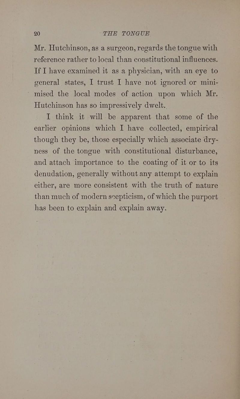 Mr. Hutchinson, as a surgeon, regards the tongue with reference rather to local than constitutional influences. If I have examined it as a physician, with an eye to general states, I trust I have not ignored or mini- ' mised the local modes of action upon which Mr. Hutchinson has so impressively dwelt. I think it will be apparent that some of the earlier opinions which I have collected, empirical though they be, those especially which associate dry- ness of the tongue with constitutional disturbance, and attach importance to the coating of it or to its denudation, generally without any attempt to explain either, are more consistent with the truth of nature than much of modern scepticism, of which the purport has been to explain and explain away.