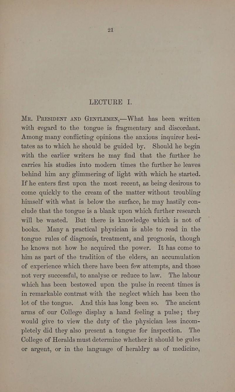 LECTURE I. Mr. PRESIDENT AND GENTLEMEN,—What has been written with regard to the tongue is fragmentary and discordant. Among many conflicting opinions -the anxious inquirer hesi- tates as to which he should be guided by. Should he begin with the earlier writers he may find that the further he carries his studies into modern times the further he leaves behind him any glimmering of light with which he started. If he enters first upon the most recent, as being desirous to come quickly to the cream of the matter without troubling himself with what is below the surface, he may hastily con- clude that the tongue is a blank upon which further research will be wasted. But there is knowledge which is not of books. Many a practical physician is able to read in the tongue rules of diagnosis, treatment, and prognosis, though he knows not how he acquired the power. It has come to him as part of the tradition of the elders, an accumulation of experience which there have been few attempts, and those not very successful, to analyse or reduce to law. The labour which has been bestowed upon the pulse in recent times is in remarkable contrast with the neglect which has been the lot of the tongue. And this has long been so. The ancient arms of our College display a hand feeling a pulse; they would give to view the duty of the physician less incom- pletely did they also present a tongue for inspection. ‘The College of Heralds must determine whether it should be gules or argent, or in the language of heraldry as of medicine,