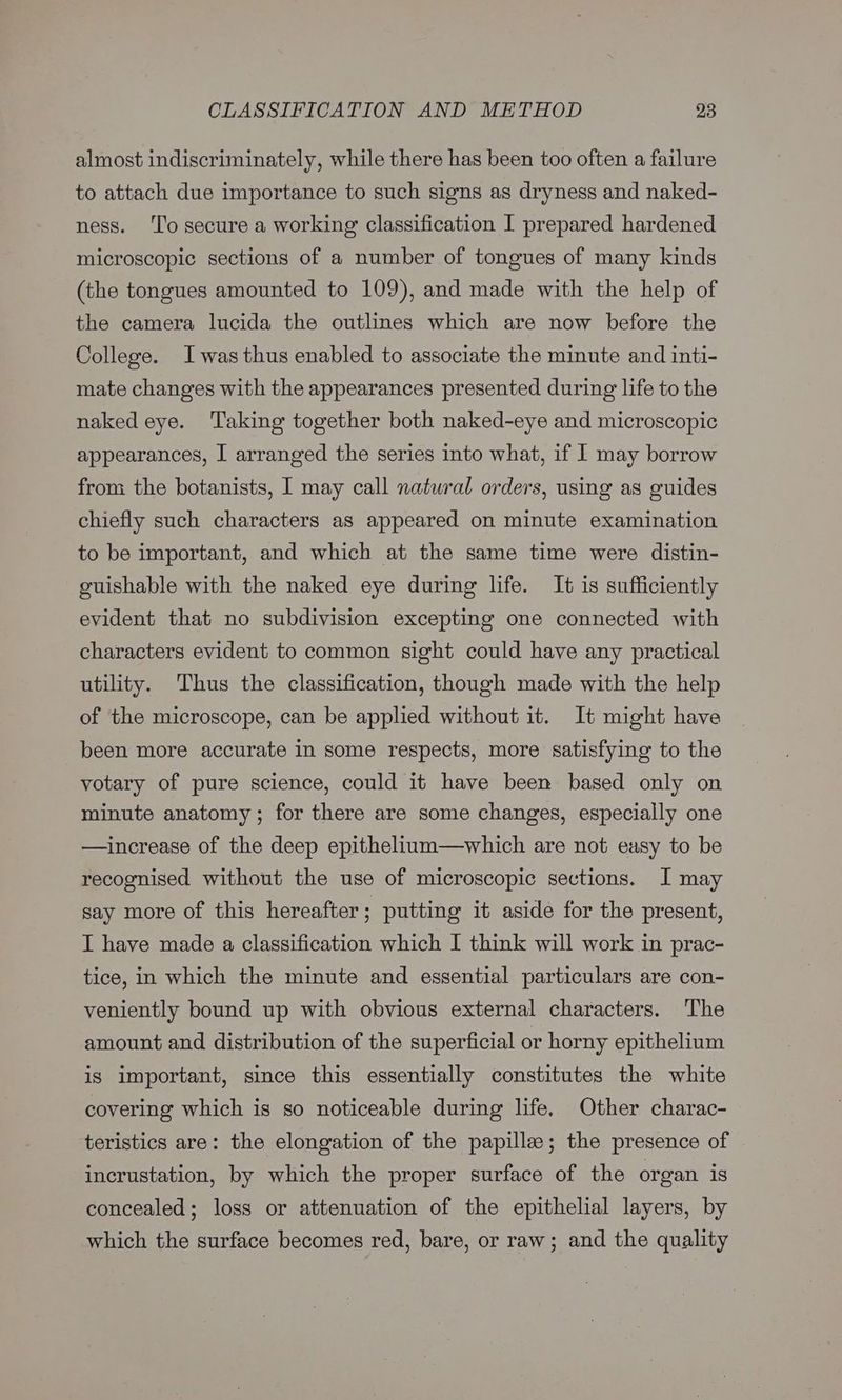 almost indiscriminately, while there has been too often a failure to attach due importance to such signs as dryness and naked- ness. ‘To secure a working classification I prepared hardened microscopic sections of a number of tongues of many kinds (the tongues amounted to 109), and made with the help of the camera lucida the outlines which are now before the College. Iwas thus enabled to associate the minute and inti- mate changes with the appearances presented during life to the naked eye. ‘Taking together both naked-eye and microscopic appearances, I arranged the series into what, if I may borrow from the botanists, I may call natural orders, using as guides chiefly such characters as appeared on minute examination to be important, and which at the same time were distin- ouishable with the naked eye during life. It is sufficiently evident that no subdivision excepting one connected with characters evident to common sight could have any practical utility. Thus the classification, though made with the help of the microscope, can be applied without it. It might have been more accurate in some respects, more satisfying to the votary of pure science, could it have been based only on minute anatomy; for there are some changes, especially one —increase of the deep epithelium—which are not easy to be recognised without the use of microscopic sections. I may say more of this hereafter; putting it aside for the present, I have made a classification which I think will work in prac- tice, in which the minute and essential particulars are con- veniently bound up with obvious external characters. The amount and distribution of the superficial or horny epithelium is important, since this essentially constitutes the white covering which is so noticeable during life, Other charac- teristics are: the elongation of the papilla; the presence of incrustation, by which the proper surface of the organ is concealed; loss or attenuation of the epithelial layers, by which the surface becomes red, bare, or raw; and the quality