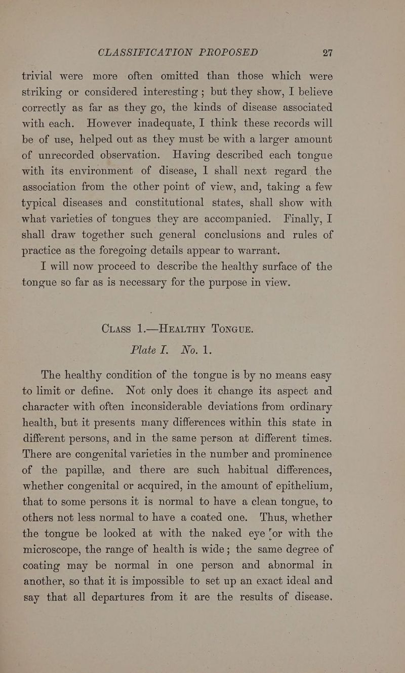 trivial were more often omitted than those which were striking or considered interesting ; but they show, I believe correctly as far as they go, the kinds of disease associated with each. However inadequate, I think these records will be of use, helped out as they must be with a larger amount of unrecorded observation. Having described each tongue with its environment of disease, I shall next regard the association from the other point of view, and, taking a few typical diseases and constitutional states, shall show with what varieties of tongues they are accompanied. Finally, I shall draw together such general conclusions and rules of practice as the foregoing details appear to warrant. I will now proceed to describe the healthy surface of the tongue so far as is necessary for the purpose in view. CLass 1.—HEaLtHy TONGUE. Pilates l2 eaNo el. The healthy condition of the tongue is by no means easy to limit or define. Not only does it change its aspect and character with often inconsiderable deviations from ordinary health, but it presents many differences within this state in different persons, and in the same person at different times. There are congenital varieties in the number and prominence of the papille, and there are such habitual differences, whether congenital or acquired, in the amount of epithelium, that to some persons it is normal to have a clean tongue, to others not less normal to have a coated one. Thus, whether the tongue be looked at with the naked eye ‘or with the microscope, the range of health is wide; the same degree of coating may be normal in one person and abnormal in another, so that it is impossible to set up an exact ideal and say that all departures from it are the results of disease,