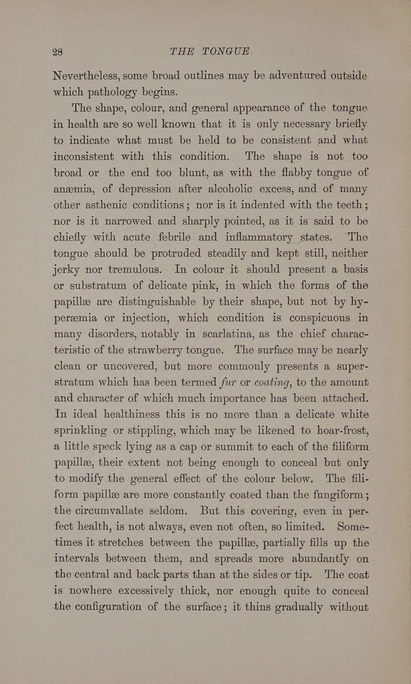 Nevertheless, some broad outlines may be adventured outside which pathology begins. The shape, colour, and general appearance of the tongue in health are so well known that it is only necessary briefly to indicate what must be held to be consistent and what inconsistent with this condition. The shape is not too broad or the end too blunt, as with the flabby tongue of anemia, of depression after alcoholic excess, and of many other asthenic conditions; nor is it indented with the teeth ; nor is it narrowed and sharply pointed, as it is said to be chiefly with acute febrile and inflammatory states. The tongue should be protruded steadily and kepé still, neither jerky nor tremulous. In colour it should present a basis or substratum of delicate pink, in which the forms of the papille are distinguishable by their shape, but not by hy- pereemia or injection, which condition is conspicuous in many disorders, notably in scarlatina, as the chief charac- teristic of the strawberry tongue. The surface may be nearly clean or uncovered, but more commonly presents a super- stratum which has been termed fur or coating, to the amount and character of which much importance has been attached. In ideal healthiness this is no more than a delicate white sprinkling or stippling, which may be likened to hoar-frost, a little speck lying as a cap or summit to each of the filiform papille, their extent not being enough to conceal but only to modify the general effect of the colour below. The fili- form papille are more constantly coated than the fungiform ; the circumvallate seldom. But this covering, even in per- fect health, is not always, even not often, so limited. Some- times it stretches between the pupille, partially fills up the intervals between them, and spreads more abundantly on the central and back parts than at the sides or tip. The coat is nowhere excessively thick, nor enough quite to conceal the configuration of the surface; it thins gradually without