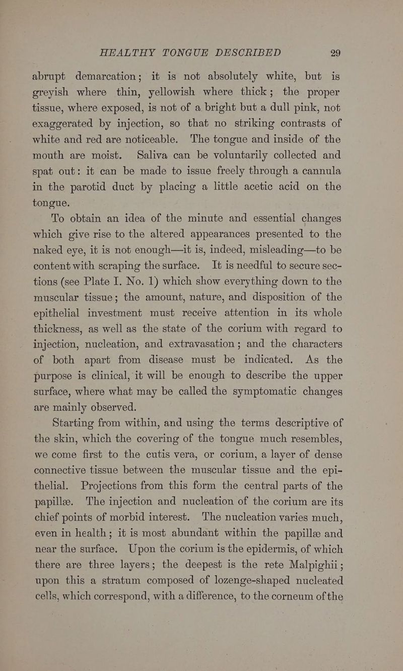 abrupt demarcation; it is not absolutely white, but is greyish where thin, yellowish where thick; the proper tissue, where exposed, is not of a bright but a dull pink, not exaggerated by injection, so that no striking contrasts of white and red are noticeable. The tongue and inside of the mouth are moist. Saliva can be voluntarily collected and spat out: it can be made to issue freely through a cannula in the parotid duct by placing a little acetic acid on the tongue. To obtain an idea of the minute and essential changes which give rise to the altered appearances presented to the naked eye, it is not enough—it is, indeed, misleading—to be content with scraping the surface. It is needful to secure sec- tions (see Plate I. No. 1) which show everything down to the muscular tissue; the amount, nature, and disposition of the epithelial investment must receive attention in its whole thickness, as well as the state of the corium with regard to injection, nucleation, and extravasation; and the characters of both apart from disease must be indicated. As the purpose is clinical, it will be enough to describe the upper surface, where what may be called the symptomatic changes are mainly observed. | Starting from within, and using the terms descriptive of the skin, which the covering of the tongue much resembles, we come first to the cutis vera, or corium, a layer of dense connective tissue between the muscular tissue and the epi- thelial. Projections from this form the central parts of the papille. The injection and nucleation of the corium are its chief points of morbid interest. ‘The nucleation varies much, even in health; it is most abundant within the papille and near the surface. Upon the corium is the epidermis, of which there are three layers; the deepest is the rete Malpighii; upon this a stratum composed of lozenge-shaped nucleated cells, which correspond, with a difference, to the corneum of the