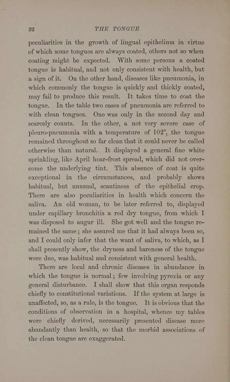 peculiarities in the growth of lingual epithelium in virtue of which some tongues are always coated, others not so when coating might be expected. With some persons a coated tongue is habitual, and not only consistent with health, but a sion of it. On the other hand, diseases like pneumonia, in which commonly the tongue is quickly and thickly coated, may fail to produce this result. It takes time to coat the tongue. In the table two cases of pneumonia are referred to with clean tongues. One was only in the second day and scarcely counts. In the other, a not very severe case of pleuro-pneumonia with a temperature of 102°, the tongue remained throughout so far clean that it could never be called otherwise than natural. It displayed a general fine white sprinkling, like April hoar-frost spread, which did not over- come the underlying tint. This absence of coat is quite exceptional in the circumstances, and probably shows habitual, but unusual, scantiness of the epithelial crop. There are also peculiarities in health which concern the saliva. An old woman, to be later referred to, displayed under capillary bronchitis a red dry tongue, from which I was disposed to augur ill. She got well and the tongue re- mained the same; she assured me that it had always been so, and I could only infer that the want of saliva, to which, as I shall presently show, the dryness and bareness of the tongue were due, was habitual and consistent with general health. There are local and chronic diseases in abundance in which the tongue is normal; few involving pyrexia or any general disturbance. I shall show that this organ responds chiefly to constitutional variations. Ifthe system at large is unaffected, so, as a rule, is the tongue. It is obvious that the conditions of observation in a hospital, whence my tables were chiefly derived, necessarily presented disease more abundantly than health,-so that the morbid associations of the clean tongue are exaggerated.