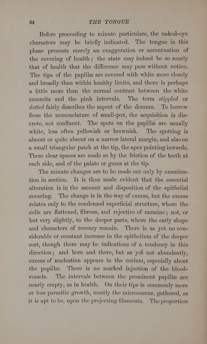 Before proceeding to minute particulars, the naked-eye characters may be briefly indicated. The tongue in this phase presents merely an exaggeration or accentuation of the covering of health; the state may indeed be so nearly that of health that the difference may pass without notice. The tips of the papille are covered with white more closely and broadly than within healthy limits, and there is perhaps a little more than the normal contrast between the white summits and the pink intervals. The term stippled or dotted fairly describes the aspect of the dorsum. To borrow from the nomenclature of small-pox, the acquisition is dis- crete, not confluent. The spots on the papille are usually white, less often yellowish or brownish. The spotting is almost or quite absent on a narrow lateral margin, and also on a small triangular patch at the tip, the apex pointing inwards. These clear spaces are made so by the friction of the teeth at each side, and of the palate or gums at the tip. The minute changes are to be made out only by examina- tion in section. It is thus made evident that the essential alteration is in the amount and disposition of the epithelial covering. The change is in the way of excess, but the excess relates only to the condensed superficial structure, where the cells are flattened, fibrous, and rejective of carmine; not, or but very slightly, to the deeper parts, where the early shape and characters of recency remain. There is as yet no con- siderable or constant increase in the epithelium of the deeper sort, though there may be indications of a tendency in this direction; and here and there, but as yet not abundantly, excess of nucleation appears in the corium, especially about the papillae. ‘There is no marked injection of the’ blood- vessels. The intervals between the prominent papille are nearly empty, as in health. On their tips is commonly more or less parasitic-growth, mostly the micrococcus, gathered, as it is apt to be, upon the projecting filaments. The proportion: