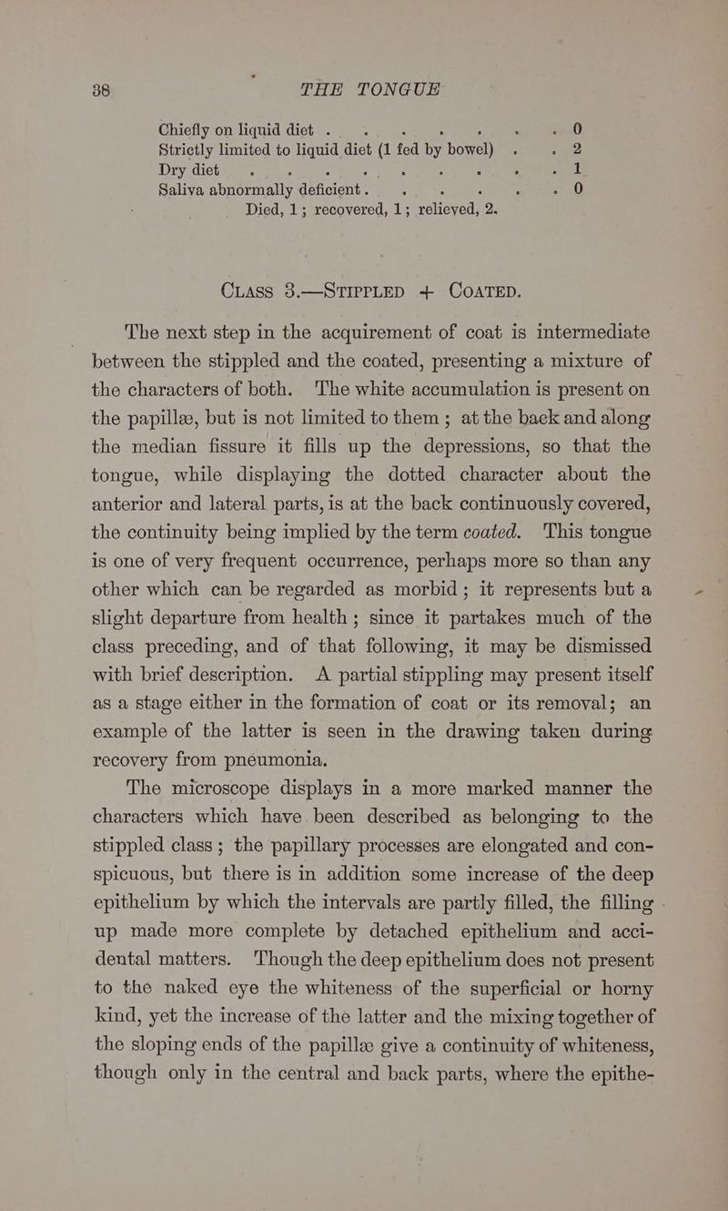 Chiefly on liquid diet . : Strictly limited to liquid diet os fed by bore) Dry diet - Saliva abaeeninlly Gbfisient: Died, 1; recovered, 1; relieved’ 2. orb © CLASS 8.—STIPPLED + COATED. The next step in the acquirement of coat is intermediate between the stippled and the coated, presenting a mixture of the characters of both. The white accumulation is present on the papillee, but is not limited to them ; at the baek and along the median fissure it fills up the depressions, so that the tongue, while displaying the dotted character about the anterior and lateral parts, is at the back continuously covered, the continuity being implied by the term coated. This tongue is one of very frequent occurrence, perhaps more so than any other which can be regarded as morbid; it represents but a slight departure from health ; since it partakes much of the class preceding, and of that following, it may be dismissed with brief description. <A partial stippling may present itself as a stage either in the formation of coat or its removal; an example of the latter is seen in the drawing taken during recovery from pneumonia. The microscope displays in a more marked manner the characters which have been described as belonging to the stippled class ; the papillary processes are elongated and con- spicuous, but there is in addition some increase of the deep epithelium by which the intervals are partly filled, the filling - up made more complete by detached epithelium and acci- dental matters. Though the deep epithelium does not present to the naked eye the whiteness of the superficial or horny kind, yet the increase of the latter and the mixing together of the sloping ends of the papille give a continuity of whiteness, though only in the central and back parts, where the epithe-