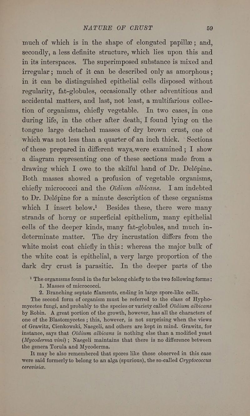 much of which is in the shape of elongated papillee; and, secondly, a less definite structure, which lies upon this and in its interspaces. The superimposed substance is mixed and irregular ; much of it can be described only as amorphous; in it can be distinguished epithelial cells disposed without regularity, fat-globules, occasionally other adventitious and accidental matters, and last, not least, a multifarious collec- tion of organisms, chiefly vegetable. In two cases, in one during life, in the other after death, I found lying on the tongue large detached masses of dry brown crust, one of which was not less than a quarter of an inch thick. Sections of these prepared in different ways.were examined; I show a diagram representing one of these sections made from a drawing which I owe to the skilful hand of Dr. Delépine. Both masses showed a profusion of vegetable organisms, chiefly micrococci and the Oidium albicans. I am indebted to Dr. Delépine for a minute description of these organisms which I insert below.! JBesides these, there were many strands of horny or superficial epithelium, many epithelial cells of the deeper kinds, many fat-globules, and much in- determinate matter. The dry incrustation differs from the white moist coat chiefly inthis: whereas the major bulk of the white coat is epithelial, a very large proportion of the dark dry crust is parasitic. In the deeper parts of the 1 The organisms found in the fur belong chiefly to the two following forms: 1. Masses of micrococci. 2. Branching septate filaments, ending in large spore-like cells. The second form of organism must be referred to the class of Hypho- mycetes fungi, and probably to the species or variety called Oidiwm albicans by Robin. A great portion of the growth, however, has all the characters of one of the Blastomycetes ; this, however, is not surprising when the views of Grawitz, Cienkowski, Naegeli, and others are kept in mind. Grawitz, for instance, says that Ozdiwm albicans is nothing else than a modified yeast (Mycoderma vint) ; Naegeli maintains that there is no difference between the genera Torula and Mycoderma. It may be also remembered that spores like those observed in this case were said formerly to belong to an alga (spurious), the so-called Cryptococcus cerevisia.