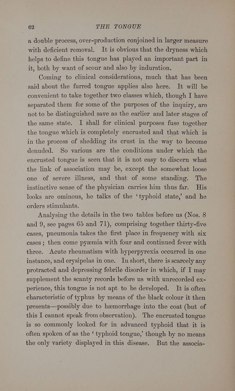 a double process, over-production conjoined in larger measure with deficient removal. It is obvious that the dryness which helps to define this tongue has played an important part in it, both by want of scour and also by induration. Coming to clinical considerations, much that has been said about the furred tongue applies also here. It will be convenient to take together two classes which, though I have separated them for some of the purposes of the inquiry, are not to be distinguished save as the earlier and later stages of the same state. I shall for clinical purposes fuse together the tongue which is completely encrusted and that which is in the process of shedding its crust in the way to become denuded. So various are the conditions under which the encrusted tongue is seen that it is not easy to discern what the link of association may be, except the somewhat loose one of severe illness, and that of some standing. The instinctive sense of the physician carries him thus far. His looks are ominous, he talks of the ‘typhoid state,’ and he orders stimulants. Analysing the details in the two tables before us (Nos. 8 and 9, see pages 65 and 71), comprising together thirty-five cases, pneumonia takes the first place in frequency with six cases; then come pyzemia with four and continued fever with three. Acute rheumatism with hyperpyrexia occurred in one instance, and erysipelas in one. In short, there is scarcely any protracted and depressing febrile disorder in which, if I may supplement the scanty records before us with unrecorded ex- perience, this tongue is not apt to be developed. It is often characteristic of typhus by means of the black colour it then presents—possibly due to hemorrhage into the coat (but of this I cannot speak from observation). The encrusted tongue is so commonly looked for in advanced typhoid that it is often spoken of as the ‘ typhoid tongue,’ though by no means the only variety displayed in this disease. But the associa-