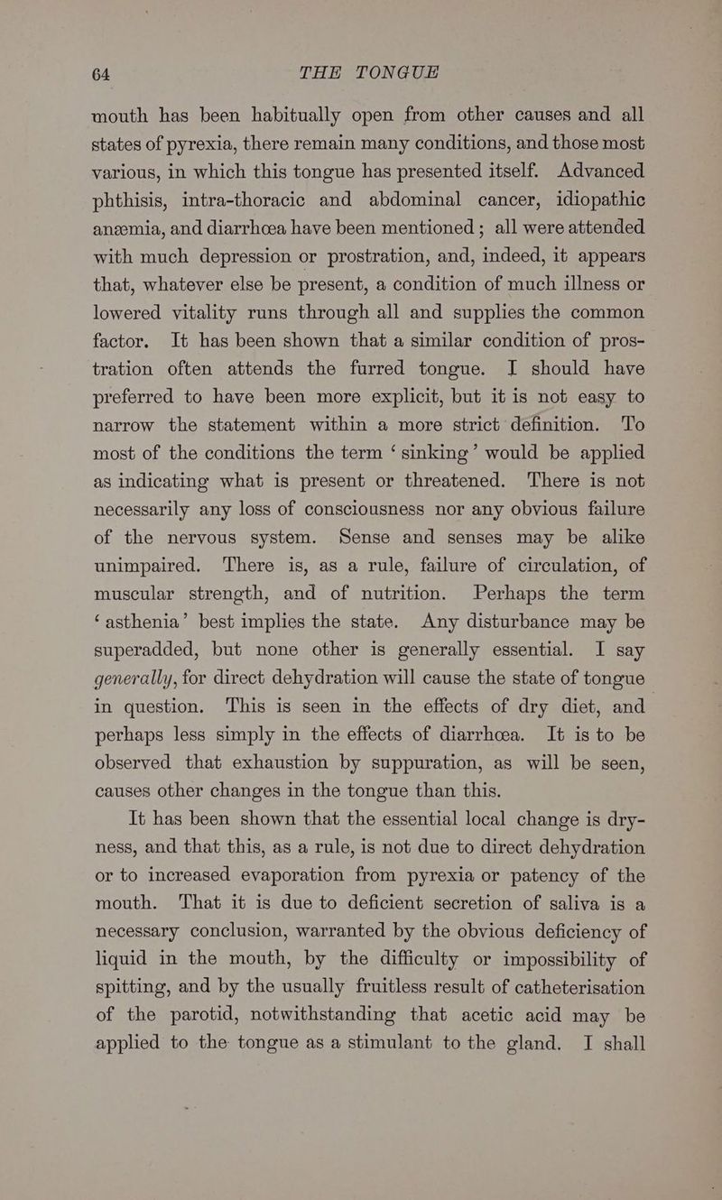 mouth has been habitually open from other causes and all states of pyrexia, there remain many conditions, and those most various, in which this tongue has presented itself. Advanced phthisis, intra-thoracic and abdominal cancer, idiopathic aneemia, and diarrhoea have been mentioned ; all were attended with much depression or prostration, and, indeed, it appears that, whatever else be present, a condition of much illness or lowered vitality runs through all and supplies the common factor. It has been shown that a similar condition of pros- tration often attends the furred tongue. J should have preferred to have been more explicit, but it is not easy to narrow the statement within a more strict definition. To most of the conditions the term ‘ sinking’ would be applied as indicating what is present or threatened. There is not necessarily any loss of consciousness nor any obvious failure of the nervous system. Sense and senses may be alike unimpaired. There is, as a rule, failure of circulation, of muscular strength, and of nutrition. Perhaps the term ‘asthenia’ best implies the state. Any disturbance may be superadded, but none other is generally essential. I say generally, for direct dehydration will cause the state of tongue in question. This is seen in the effects of dry diet, and perhaps less simply in the effects of diarrhoea. It is to be observed that exhaustion by suppuration, as will be seen, causes other changes in the tongue than this. It has been shown that the essential local change is dry- ness, and that this, as a rule, is not due to direct dehydration or to increased evaporation from pyrexia or patency of the mouth. ‘That it is due to deficient secretion of saliva is a necessary conclusion, warranted by the obvious deficiency of liquid in the mouth, by the difficulty or impossibility of spitting, and by the usually fruitless result of catheterisation of the parotid, notwithstanding that acetic acid may be applied to the tongue as a stimulant to the gland. I shall