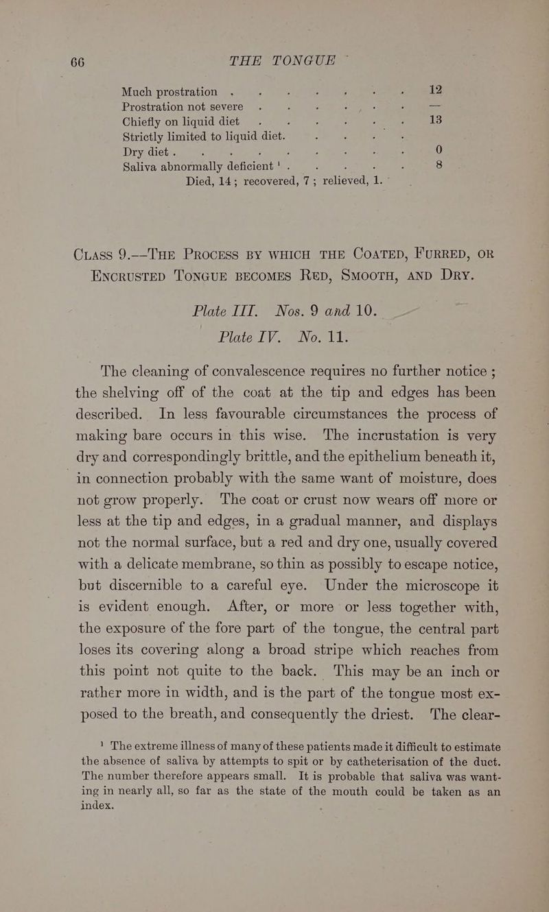 Much prostration . , : : ; ‘ : 12 Prostration not severe . : : nee: ‘ _ Chiefly on liquid diet. : : : : F 13 Strictly limited to liquid diet. . gm Dry diet . : ; ; ; : ; ; ‘ 0 Saliva abnormally deficient ' . ; : Died, 14; recovered, 7; relieved, 1. ~ Cuass 9.-—T'HE PROCESS BY WHICH THE COATED, I'URRED, OR ENCRUSTED T'ONGUE BECOMES Rep, SMoorH, AND Dry. Plate IIT. Nos. 9 and 10. Flite IVa Noa The cleaning of convalescence requires no further notice ; the shelving off of the coat at the tip and edges has been described. In less favourable circumstances the process of making bare occurs in this wise. The incrustation is very dry and correspondingly brittle, and the epithelium beneath it, in connection probably with the same want of moisture, does not grow properly. ‘The coat or crust now wears off more or less at the tip and edges, in a gradual manner, and displays not the normal surface, but a red and dry one, usually covered with a delicate membrane, so thin as possibly to escape notice, but discernible to a careful eye. Under the microscope it is evident enough. After, or more or less together with, the exposure of the fore part of the tongue, the central part loses its covering along a broad stripe which reaches from this point not quite to the back. This may be an inch or rather more in width, and is the part of the tongue most ex- posed to the breath, and consequently the driest. The clear- 1 The extreme illness of many of these patients made it difficult to estimate the absence of saliva by attempts to spit or by catheterisation of the duct. The number therefore appears small. It is probable that saliva was want- ing in nearly all, so far as the state of the mouth could be taken as an index.