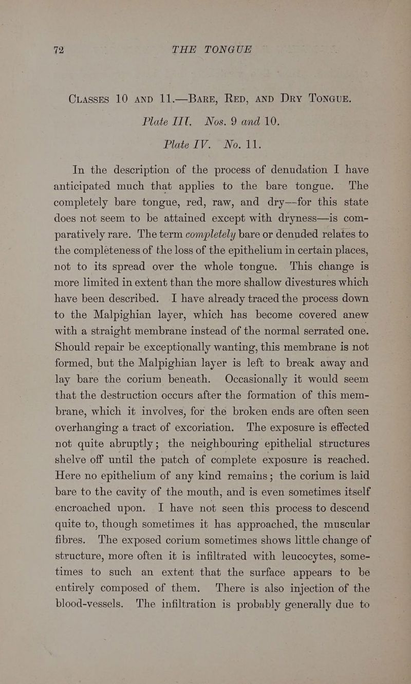 Cuasses 10 anp 11.—Barez, Rep, and Dry ToNnGue. Plate IIT, Nos. 9 and 10, Viate IV Noo dds In the description of the process of denudation I have anticipated much that applies to the bare tongue. The completely bare tongue, red, raw, and dry—-for this state does not seem to be attained except with dryness—is com- paratively rare. The term completely bare or denuded relates to the completeness of the loss of the epithelium in certain places, not to its spread over the whole tongue. This change is more limited in extent than the more shallow divestures which have been described. I have already traced the process down to the Malpighian layer, which has become covered anew with a straight membrane instead of the normal serrated one. Should repair be exceptionally wanting, this membrane is not formed, but the Malpighian layer is left to break away and lay bare the corium beneath. Occasionally it would seem that the destruction occurs after the formation of this mem- brane, which it involves, for the broken ends are often seen overhanging a tract of excoriation. ‘The exposure is effected not quite abruptly; the neighbouring epithelial structures shelve off until the patch of complete exposure is reached. Here no epithelium of any kind remains; the corium is laid bare to the cavity of the mouth, and is even sometimes itself encroached upon. I have not seen this process to descend — quite to, though sometimes it has approached, the muscular fibres. ‘The exposed corium sometimes shows little change of structure, more often it is infiltrated with leucocytes, some- times to such an extent that the surface appears to be entirely composed of them. ‘There is also injection of the blood-vessels. The infiltration is probably generally due to