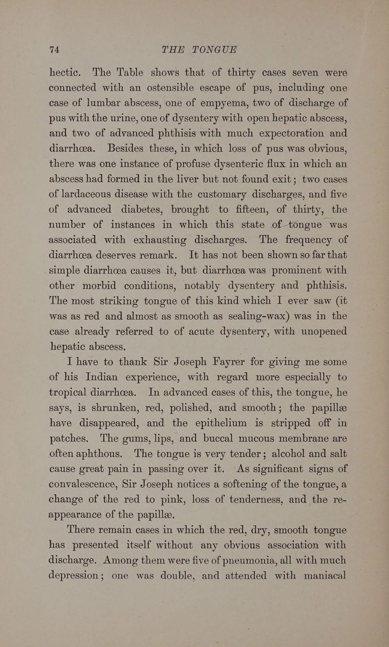 hectic. The Table shows that of thirty cases seven were connected with an ostensible escape of pus, including one case of lumbar abscess, one of empyema, two of discharge of pus with the urine, one of dysentery with open hepatic abscess, and two of advanced phthisis with much expectoration and diarrhoea. Besides these, in which loss of pus was obvious, there was one instance of profuse dysenteric flux in which an abscess had formed in the liver but not found exit; two cases of lardaceous disease with the customary discharges, and five of advanced diabetes, brought to fifteen, of thirty, the number of instances in which this state of tongue was associated with exhausting discharges. ‘The frequency of diarrhoea deserves remark. It has not been shown so far that simple diarrhoea causes it, but diarrhoea was prominent with other morbid conditions, notably dysentery and phthisis. The most striking tongue of this kind which I ever saw (it was as red and almost as smooth as sealing-wax) was in the case already referred to of acute dysentery, with unopened hepatic abscess. I have to thank Sir Joseph Fayrer for giving me some of his Indian experience, with regard more especially to tropical diarrhoea. In advanced cases of this, the tongue, he says, 18 shrunken, red, polished, and smooth; the papille have disappeared, and the epithelium is stripped off in patches. The gums, lips, and buccal mucous membrane are often aphthous. The tongue is very tender; alcohol and salt cause great pain in passing over it. As significant signs of convalescence, Sir Joseph notices a softening of the tongue, a change of the red to pink, loss of tenderness, and the re- appearance of the papillee. There remain cases in which the red, dry, smooth tongue has presented itself without any obvious association with discharge. Among them were five of pneumonia, all with much depression; one was double, and attended with maniacal