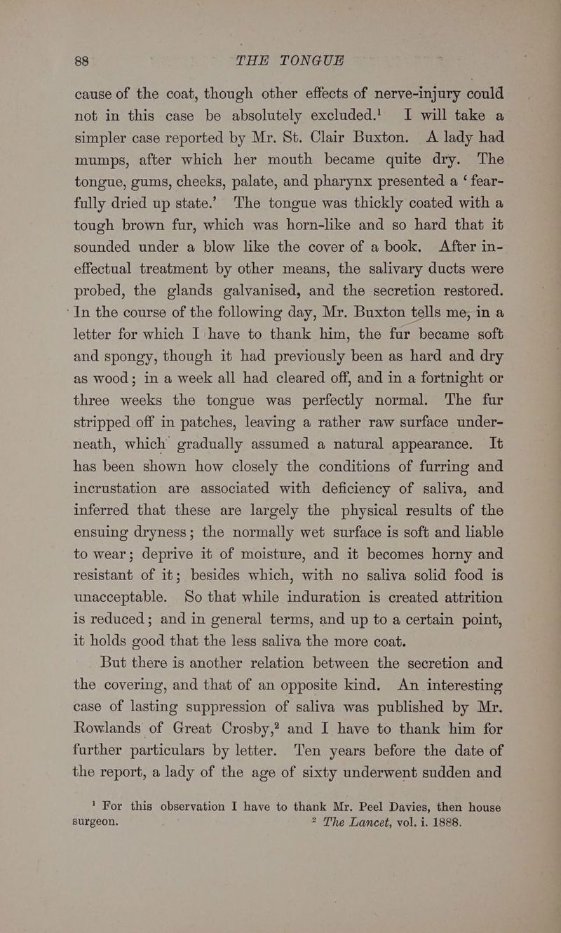 cause of the coat, though other effects of nerve-injury could not in this case be absolutely excluded.! I will take a simpler case reported by Mr. St. Clair Buxton. A lady had mumps, after which her mouth became quite dry. The tongue, gums, cheeks, palate, and pharynx presented a ‘ fear- fully dried up state.’ The tongue was thickly coated with a tough brown fur, which was horn-like and so hard that it sounded under a blow like the cover of a book, After in- effectual treatment by other means, the salivary ducts were probed, the glands galvanised, and the secretion restored. ‘In the course of the following day, Mr. Buxton tells me, in a letter for which I have to thank him, the fur became soft and spongy, though it had previously been as hard and dry as wood; in a week all had cleared off, and in a fortnight or three weeks the tongue was perfectly normal. The fur stripped off in patches, leaving a rather raw surface under- neath, which gradually assumed a natural appearance. It has been shown how closely the conditions of furring and incrustation are associated with deficiency of saliva, and inferred that these are largely the physical results of the ensuing dryness; the normally wet surface is soft and liable to wear; deprive it of moisture, and it becomes horny and resistant of it; besides which, with no saliva solid food is unacceptable. So that while induration is created attrition is reduced; and in general terms, and up to a certain point, it holds good that the less saliva the more coat. But there is another relation between the secretion and the covering, and that of an opposite kind. An interesting case of lasting suppression of saliva was published by Mr. Rowlands of Great Crosby,? and I have to thank him for further particulars by letter. Ten years before the date of the report, a lady of the age of sixty underwent sudden and 1 For this observation I have to thank Mr. Peel Davies, then house surgeon. 2 The Lancet, vol. i. 1888.
