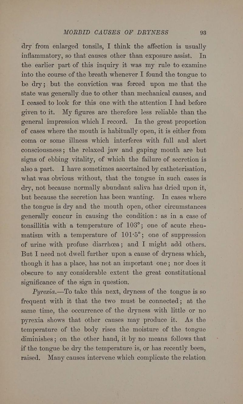dry from enlarged tonsils, I think the affection is usually inflammatory, so that causes other than exposure assist. In the earlier part of this inquiry it was my rule to examine into the course of the breath whenever I found the tongue to be dry; but the conviction was forced upon me that the state was generally due to other than mechanical causes, and I ceased to look for this one with the attention I had before given to it. My figures are therefore less reliable than the general impression which I record. In the great proportion of cases where the mouth is habitually open, it is either from coma or some illness which interferes with full and alert consciousness; the relaxed jaw and gaping mouth are but signs of ebbing vitality, of which the failure of secretion is also a part. I have sometimes ascertained by catheterisation, what was obvious without, that the tongue in such cases is dry, not because normally abundant saliva has dried upon it, but because the secretion has been wanting. In cases where the tongue is dry and the mouth open, other circumstances generally concur in causing the condition: as in a case of tonsillitis with a temperature of 103°; one of acute rheu- matism with a temperature of 101°5°; one of suppression of urine with profuse diarrhoea; and I might add others. But I need not dwell further upon a cause of dryness which, though it has a place, has not an important one; nor does it obscure to any considerable extent the great constitutional significance of the sign in question. Pyrexia.—To take this next, dryness of the tongue is so frequent with it that the two must be connected; at the same time, the occurrence of the dryness with little or no pyrexia shows that other causes may produce it. As the temperature of the body rises the moisture of the tongue diminishes; on the other hand, it by no means follows that if the tongue be dry the temperature is, or has recently been, raised. Many causes intervene which complicate the relation