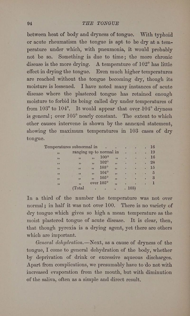 between heat of body and dryness of tongue. With typhoid or acute rheumatism the tongue is apt to be dry at a tem- perature under which, with pneumonia, it would probably not be so. Something is due to time; the more chronic disease is the more drying. A temperature of 102° has little effect in drying the tongue. Even much higher temperatures are reached without the tongue becoming dry, though its moisture is lessened. I have noted many instances of acute disease where the plastered tongue has retained enough moisture to forbid its being called dry under temperatures of from 103° to 104°. It would appear that over 104° dryness is general; over 105° nearly constant. The extent to which other causes Intervene is shown by the annexed statement, showing the maximum temperatures in 103 cases of dry tongue. Temperatures subnormal in . : : 5 LG ; ranging up to normalin . ; Oe) ¥ ey ” ” 100° 9 . . 2416 ? ” 9 102° ” . . . 28 ” ” 9 103° ” . e . 15 ” ” ” 104° ” . e . 5 9? 99 9 105° ” . e ° 3) 3 9 over 105° — ,, ‘ : eas a (Total : : : . 103) In a third of the number the temperature was not over normal; in half it was not over 100. There is no variety of dry tongue which gives so high a mean temperature as the moist plastered tongue of acute disease. It is clear, then, that though pyrexia is a drying agent, yet there are others — which are important. General dehydration.—Next, as a cause of dryness of the tongue, I come to general dehydration of the body, whether by deprivation of drink or excessive aqueous discharges. Apart from complications, we presumably have todo not with increased evaporation from the mouth, but with diminution of the saliva, often as a simple and direct result.