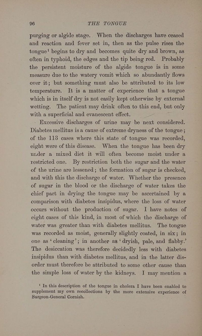 purging or algide stage. When the discharges have ceased and reaction and fever set in, then as the pulse rises the tongue! begins to dry and becomes quite dry and brown, as often in typhoid, the edges and the tip being red. Probably the persistent moisture of the algide tongue is in some measure due to the watery vomit which so abundantly flows over it; but something must also be attributed to its low temperature. It is a matter of experience that a tongue which is in itself dry is not easily kept otherwise by external wetting. The patient may drink often to this end, but only with a superficial and evanescent effect. Excessive discharges of urine may be next considered. Diabetes mellitus is a cause of extreme dryness of the tongue ; of the 113 cases where this state of tongue was recorded, elght were of this disease. When the tongue has been dry under a mixed diet it will often become moist under a restricted one. By restriction both the sugar and the water of the urine are lessened; the formation of sugar is checked, and with this the discharge of water. Whether the presence of sugar in the blood or the discharge of water takes the chief part in drying the tongue may be ascertained by a comparison with diabetes insipidus, where the loss of water occurs without the production of sugar. I have notes of eight cases of this kind, in most of which the discharge of water was greater than with diabetes mellitus. The tongue was recorded as moist, generally slightly coated, in six; in one as ‘cleaning’; in another as ‘dryish, pale, and flabby.’ The desiccation was therefore decidedly less with diabetes insipidus than with diabetes mellitus, and in the latter dis- order must therefore be attributed to some other cause than the simple loss of water by the kidneys. JI may mention a 1 In this description of the tongue in cholera I have been enabled to supplement my own recollections by the more extensive experience of Surgeon-General Cornish.