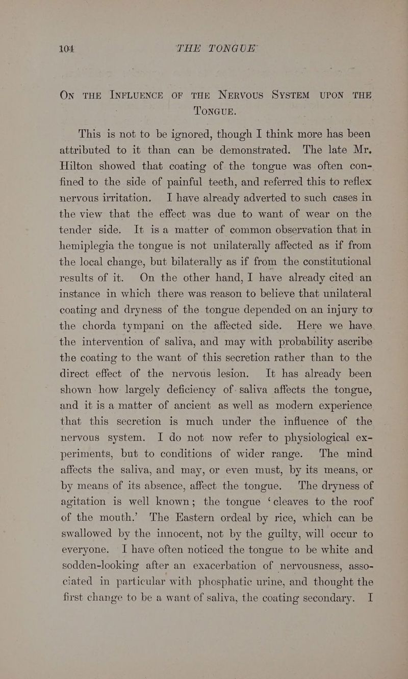 On THE INFLUENCE OF THE NERVOUS SYSTEM UPON THE TONGUE. This is not to be ignored, though I think more has been attributed to it than can be demonstrated. The late Mr. Hilton showed that coating of the tongue was often con- fined to the side of painful teeth, and referred this to reflex nervous irritation. I have already adverted to such cases in the view that the effect was due to want of wear on the tender side. It is a matter of common observation that in hemiplegia the tongue is not unilaterally affected as if from the local change, but bilaterally as if from the constitutional results of it. On the other hand, I have already cited an instance in which there was reason to believe that unilateral coating and dryness of the tongue depended on an injury to the chorda tympani on the affected side. Here we have. the intervention of saliva, and may with probability ascribe the coating to the want of this secretion rather than to the direct effect of the nervous lesion. It has already been shown how largely deficiency of: saliva affects the tongue, and it is a matter of ancient as well as modern experience that this secretion is much under the influence of the nervous system. I do not now refer to physiological ex- periments, but to conditions of wider range. The mind affects the saliva, and may, or even must, by its means, or by means of its absence, affect the tongue. The dryness of agitation is well known; the tongue ‘cleaves to the roof of the mouth.’ The Eastern ordeal by rice, which can be swallowed by the innocent, not by the guilty, will occur to everyone. I have often noticed the tongue to be white and sodden-looking after an exacerbation of nervousness, asso- ciated in particular with phosphatic urine, and thought the first change to be a want of saliva, the coating secondary. I