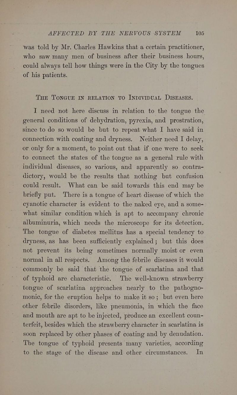 was told by Mr. Charles Hawkins that a certain practitioner, who saw many men of business after their business hours, could always tell how things were in the City by the tongues of his patients. THE TONGUE IN RELATION TO INDIVIDUAL DISEASES. I need not here discuss in relation to the tongue the general conditions of dehydration, pyrexia, and prostration, since to do so would be but to repeat what I have said in connection with coating and dryness. Neither need I delay, or only for a moment, to point out that if one were to seek to connect the states of the tongue as a general rule with individual diseases, so various, and apparently so contra- dictory, would be the results that nothing but confusion could result. What can be said towards this end may be briefly put. There is a tongue of heart disease of which the cyanotic character is evident to the naked eye, and a some- what similar condition which is apt to accompany chronic albuminuria, which needs the microscope for its detection. The tongue of diabetes mellitus has a special tendency to dryness, as has been sufficiently explained; but this does not prevent its being sometimes normally moist or even ‘normal in all respects. Among the febrile diseases it would commonly be said that the tongue of scarlatina and that of typhoid are characteristic. The well-known strawberry tongue of scarlatina approaches nearly to the pathogno- monic, for the eruption helps to make it so ; but even here other febrile disorders, like pneumonia, in which the face and mouth are apt to be injected, produce an excellent coun- terfeit, besides which the strawberry character in scarlatina is soon replaced by other phases of coating and by denudation. The tongue of typhoid presents many varieties, according to the stave of the disease and other circumstances. In