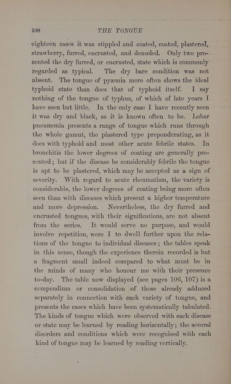 eighteen cases it was stippled and coated, coated, plastered, strawberry, furred, encrusted, and denuded. Only two pre-- sented the dry furred, or encrusted, state which is commonly regarded as typical. The dry bare condition was not absent. The tongue of pyeemia more often shows the ideal typhoid state than does that of typhoid itself. I say nothing of the tongue of typhus, of which of late years I have seen but little. In the only case I have recently seen it was dry and black, as it is known often to be. Lobar pheumonia presents a range of tongue which runs through the whole gamut, the plastered type preponderating, as it does with typhoid and most other acute febrile states. In bronchitis the lower degrees of coating are generally pre- sented; but if the disease be considerably febrile the tongue is apt to be plastered, which may be accepted as a sign of severity. With regard to acute rheumatism, the variety is considerable, the lower degrees of coating being more often seen than with diseases which present a higher temperature und more depression. Nevertheless, the dry furred and encrusted tongues, with their significations, are not absent from the series. It would serve no purpose, and would involve repetition, were I to dwell further upon the rela- tions of the tongue to individual diseases ; the tables speak in this sense, though the experience therein recorded is but a fragment small indeed compared to what must be in the minds of many who honour me with their presence to-day. The table now displayed (see pages 106, 107) is a compendium or consolidation of those already adduced separately in connection with each variety of tongue, and presents the cases which have been systematically tabulated. The kinds of tongue which were observed with each disease or state may be learned by reading horizontally; the several disorders and conditions which were recognised with each kind of tongue may be learned by reading vertically.