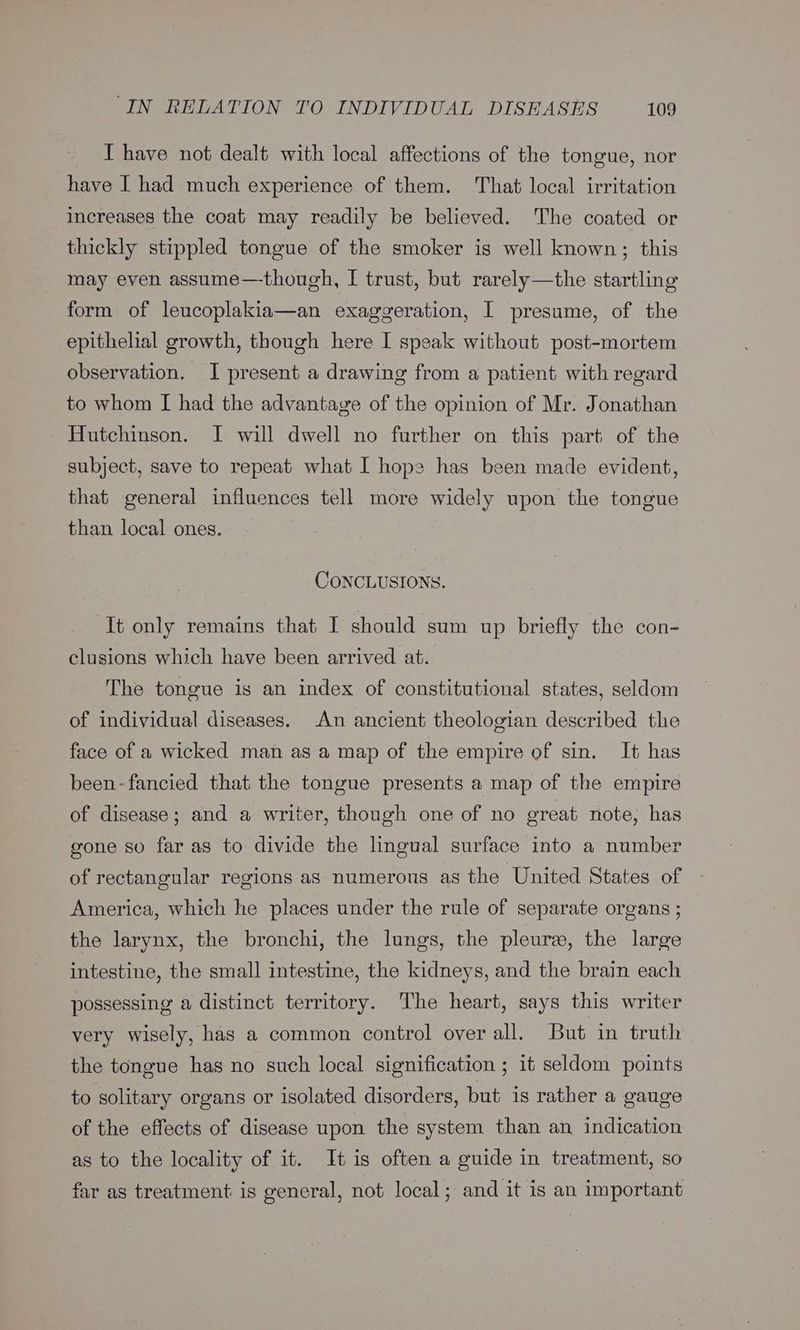 I have not dealt with local affections of the tongue, nor have I had much experience of them. That local irritation increases the coat may readily be believed. The coated or thickly stippled tongue of the smoker is well known; this may even assume—-though, I trust, but rarely—the startling form of leucoplakia—an exaggeration, I presume, of the epithelial growth, though here I speak without post-mortem observation. I present a drawing from a patient with regard to whom [ had the advantave of the opinion of Mr. Jonathan Hutchinson. I will dwell no further on this part of the subject, save to repeat what I hope has been made evident, that general influences tell more widely upon the tongue than local ones. CONCLUSIONS. It only remains that I should sum up briefly the con- clusions which have been arrived at. The tongue is an index of constitutional states, seldom of individual diseases. An ancient theologian described the face of a wicked man as a map of the empire of sin. It has been-fancied that the tongue presents a map of the empire of disease; and a writer, though one of no great note, has gone so far as to divide the lingual surface into a number of rectangular regions as numerous as the United States of America, which he places under the rule of separate organs ; the larynx, the bronchi, the lungs, the pleure, the large intestine, the small intestine, the kidneys, and the brain each possessing a distinct territory. The heart, says this writer very wisely, has a common control over all. But in truth the tongue has no such local signification ; it seldom points to solitary organs or isolated disorders, but is rather a gauge of the effects of disease upon the system than an indication as to the locality of it. It is often a guide in treatment, so far as treatment is general, not local; and it is an important