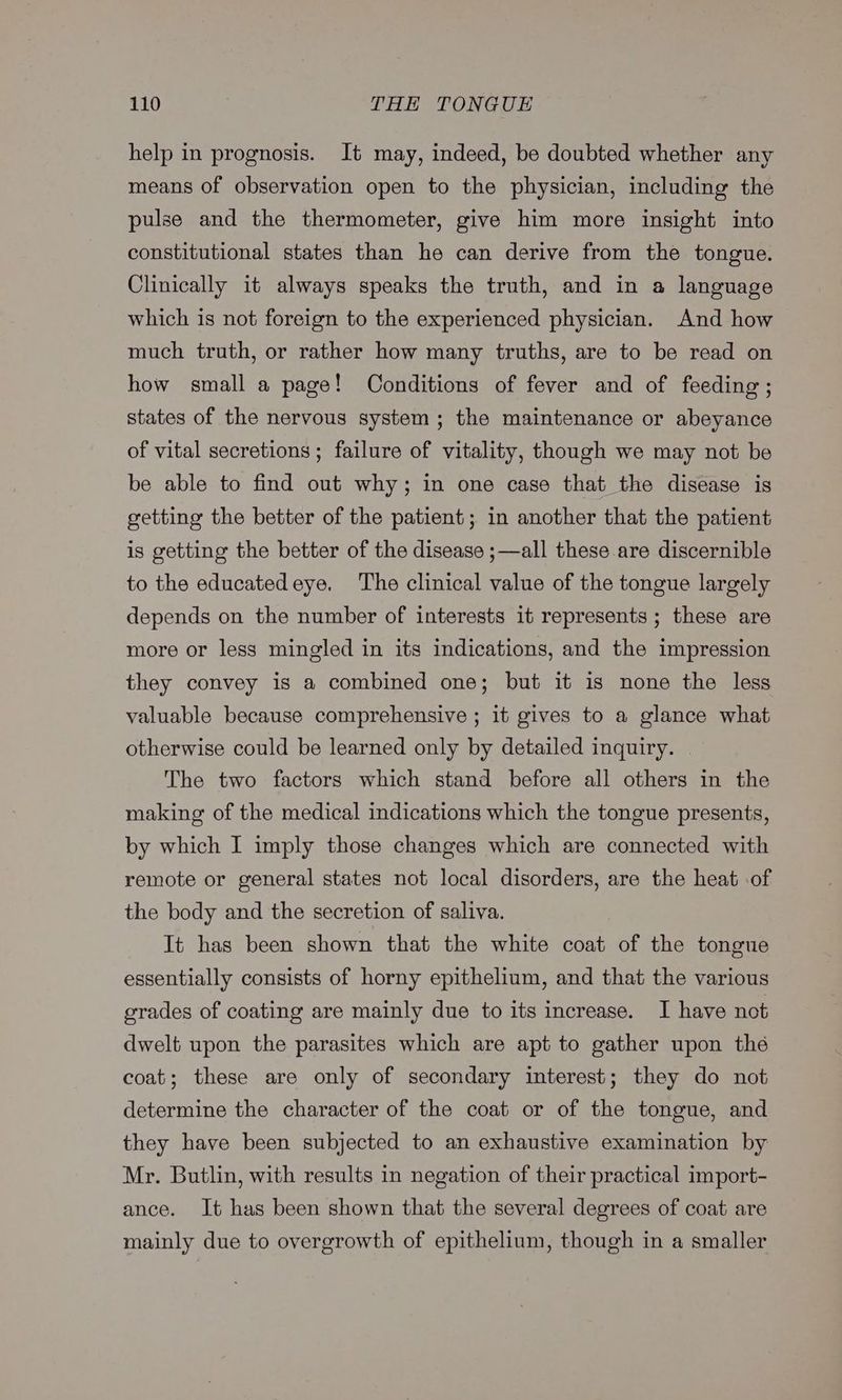 help in prognosis. It may, indeed, be doubted whether any means of observation open to the physician, including the pulse and the thermometer, give him more insight into constitutional states than he can derive from the tongue. Clinically it always speaks the truth, and in a language which is not foreign to the experienced physician. And how much truth, or rather how many truths, are to be read on how small a page! Conditions of fever and of feeding; states of the nervous system; the maintenance or abeyance of vital secretions ; failure of vitality, though we may not be be able to find out why; in one case that the disease is getting the better of the patient; in another that the patient is getting the better of the disease ;—all these are discernible to the educatedeye. The clinical value of the tongue largely depends on the number of interests it represents ; these are more or less mingled in its indications, and the impression they convey is a combined one; but it is none the less valuable because comprehensive ; it gives to a glance what otherwise could be learned only by detailed inquiry. The two factors which stand before all others in the making of the medical indications which the tongue presents, by which I imply those changes which are connected with remote or general states not local disorders, are the heat .of the body and the secretion of saliva. It has been shown that the white coat of the tongue essentially consists of horny epithelium, and that the various grades of coating are mainly due to its increase. I have not dwelt upon the parasites which are apt to gather upon thé coat; these are only of secondary interest; they do not determine the character of the coat or of the tongue, and they have been subjected to an exhaustive examination by Mr. Butlin, with results in negation of their practical import- ance. It has been shown that the several degrees of coat are mainly due to overgrowth of epithelium, though in a smaller