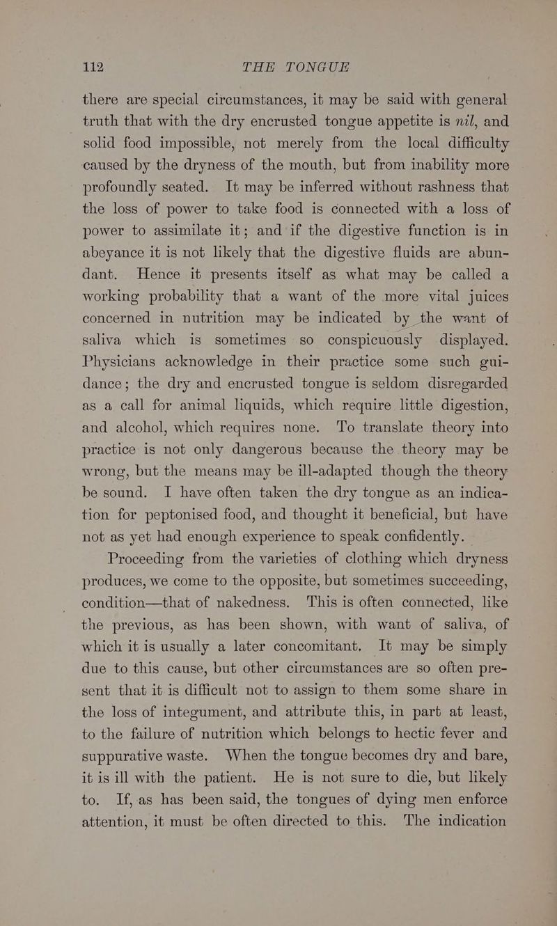 there are special circumstances, it may be said with general truth that with the dry encrusted tongue appetite is nzl, and solid food impossible, not merely from the local difficulty caused by the dryness of the mouth, but from inability more profoundly seated. It may be inferred without rashness that the loss of power to take food is connected with a loss of power to assimilate it; and if the digestive function is in abeyance it is not lkely that the digestive fluids are abun- dant. Hence it presents itself as what may be called a working probability that a want of the more vital juices concerned in nutrition may be indicated by the want of saliva which is sometimes so conspicuously displayed. Physicians acknowledge in their practice some such gui- dance; the dry and encrusted tongue is seldom disregarded as a call for animal liquids, which require little digestion, and alcohol, which requires none. To translate theory into practice is not only dangerous because the theory may be wrong, but the means may be ill-adapted though the theory be sound. I have often taken the dry tongue as an indica- tion for peptonised food, and thought it beneficial, but have not as yet had enough experience to speak confidently. Proceeding from the varieties of clothing which dryness produces, we come to the opposite, but sometimes succeeding, condition—that of nakedness. This is often connected, like the previous, as has been shown, with want of saliva, of which it is usually a later concomitant. It may be simply due to this cause, but other circumstances are so often pre- sent that it is difficult not to assign to them some share in the loss of integument, and attribute this, in part at least, to the failure of nutrition which belongs to hectic fever and suppurative waste. When the tongue becomes dry and bare, it is ill with the patient. He is not sure to die, but likely to. If,as has been said, the tongues of dying men enforce attention, it must be often directed to this. The indication