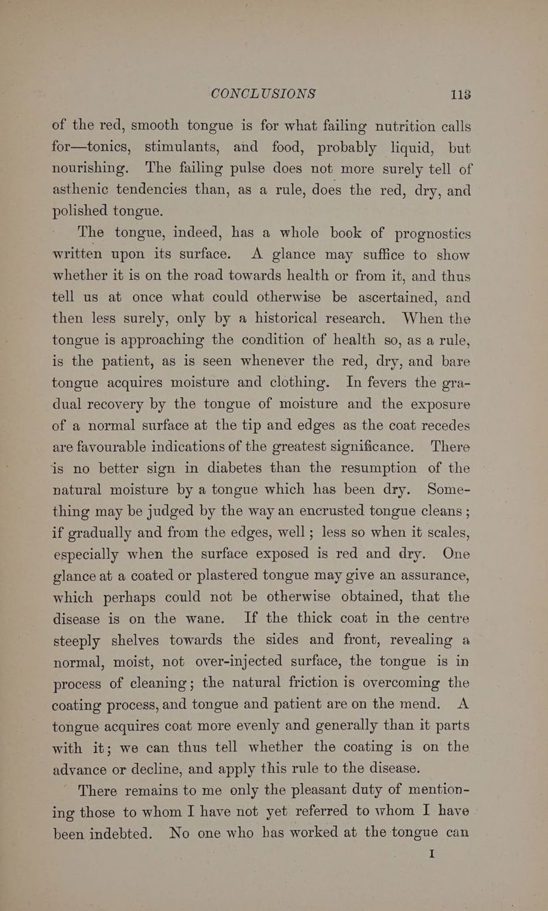 of the red, smooth tongue is for what failing nutrition calls for—tonics, stimulants, and food, probably liquid, but nourishing. The failing pulse does not more surely tell of asthenic tendencies than, as a rule, does the red, dry, and polished tongue. The tongue, indeed, has a whole book of prognostics written upon its surface. A glance may suffice to show whether it is on the road towards health or from it, and thus tell us at once what could otherwise be ascertained, and then less surely, only by a historical research. When the tongue is approaching the condition of health so, as a rule, is the patient, as is seen whenever the red, dry, and bare tongue acquires moisture and clothing. In fevers the gra- dual recovery by the tongue of moisture and the exposure of a normal surface at the tip and edges as the coat recedes are favourable indications of the greatest significance. There is no better sign in diabetes than the resumption of the natural moisture by a tongue which has been dry. Some- thing may be judged by the way an encrusted tongue cleans ; if gradually and from the edges, well ; less so when it scales, especially when the surface exposed is red and dry. One glance at a coated or plastered tongue may give an assurance, which perhaps could not be otherwise obtained, that the disease is on the wane. If the thick coat in the centre steeply shelves towards the sides and front, revealing a normal, moist, not over-injected surface, the tongue is in process of cleaning; the natural friction is overcoming the coating process, and tongue and patient areon the mend. A tongue acquires coat more evenly and generally than it parts with it; we can thus tell whether the coating is on the advance or decline, and apply this rule to the disease. There remains to me only the pleasant duty of mention- ing those to whom I have not yet referred to whom I have been indebted. No one who has worked at the tongue can I