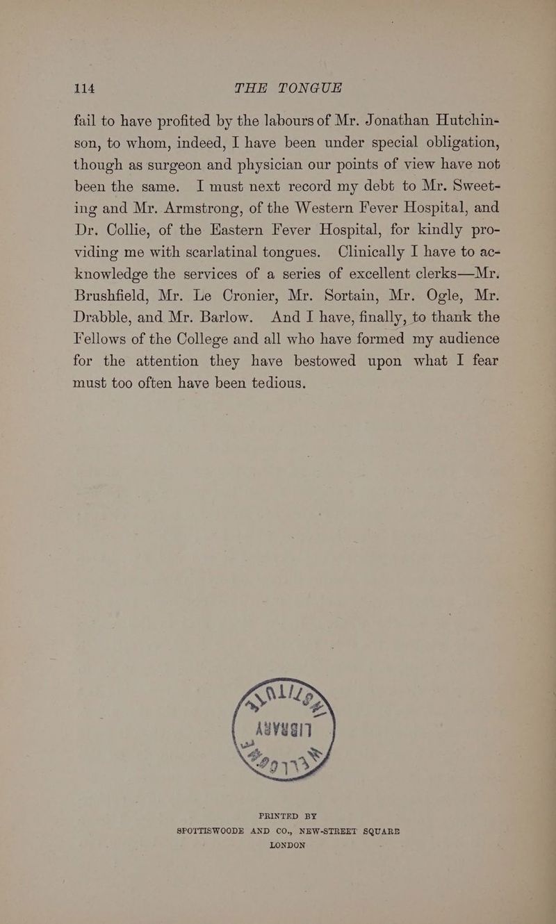 fail to have profited by the labours of Mr. Jonathan Hutchin- son, to whom, indeed, I have been under special obligation, though as surgeon and physician our points of view have not been the same. I must next record my debt to Mr. Sweet- ing and Mr. Armstrong, of the Western Fever Hospital, and Dr. Collie, of the Eastern Fever Hospital, for kindly pro- viding me with scarlatinal tongues. Clinically I have to ac- knowledge the services of a series of excellent clerks—Mr. Brushfield, Mr. Le Cronier, Mr. Sortain, Mr. Ogle, Mr. Drabble, and Mr. Barlow. And I have, finally, to thank the Fellows of the College and all who have formed my audience for the attention they have bestowed upon what I fear must too often have been tedious. fas | pat PRINTED BY SPOTTISWOODE AND CO., NEW-STREET SQUARE LONDON