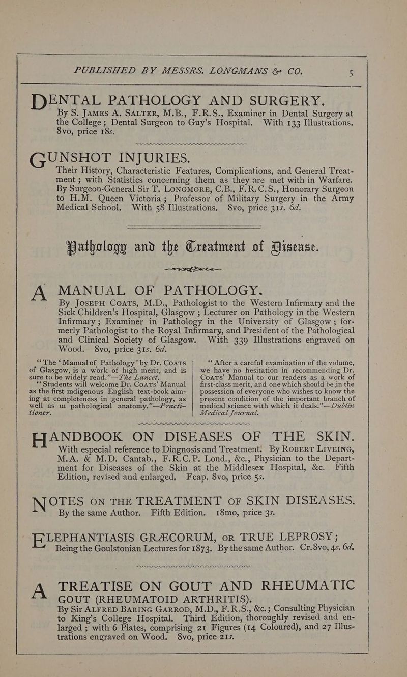we DENTAL PATHOLOGY AND SURGERY. By S. JAMrs A. SALTER, M.B., F.R.S., Examiner in Dental Surgery at the College; Dental Surgeon to Guy’s Hospital. With 133 Illustrations. 8vo, price 18s. LI GUNSHOT INJURIES. Their History, Characteristic Features, Complications, and General Treat- ment ; with Statistics concerning them as they are met with in Warfare. By Surgeon-General Sir T. LoNGMoRE, C.B., F.R.C.S., Honorary Surgeon to H.M. Queen Victoria; Professor of Military Surgery in the Army Medical School. With 58 Illustrations, $8vo, price 315. 6d. Pathology and the Greatment of Disease. aww par<— MANUAL OF PATHOLOGY. By JoseEpH Coats, M.D., Pathologist to the Western Infirmary and the Sick Children’s Hospital, Glasgow ; Lecturer on Pathology in the Western Infirmary ; Examiner in Pathology in the University of Glasgow ; for- merly Pathologist to the Royal Infirmary, and President of the Pathological and Clinical Society of Glasgow. With 330 Illustrations engraved on Wood. 8vo, price 31s. 6d. A “The ‘ Manualof Pathology’ by Dr. Coats of Glasgow, is a work of high merit, and is sure to be widely read.” —7he Lancet. ** Students will welcome Dr. Coats’ Manual as the first indigenous English text-book aim- ing at completeness in general pathology, as ** After a careful examination of the volume, we have no hesitation in recommending Dr. Coats’ Manual to our readers as a work of first-class merit, and one which should bein the possession of everyone who wishes to know the present condition of the important branch of medical science with which it deals.”—Dxblzi Medical Journae. OOOO OOD OOo ooo HANDBOOK ON DISEASES (OF “THE <SKIN: With especial reference to Diagnosis and Treatment. By RoBeRT LIVEING, M.A. & M.D. Cantab., F.R.C.P. Lond., &c., Physician to the Depart- ment for Diseases of the Skin at the Middlesex Hospital, &c. Fifth Edition, revised and enlarged. Fcap. 8vo, price 5s. well as m pathological anatomy.”—Practi- tioner. NOTES ON THE TREATMENT oF SKIN DISEASES. By the same Author. Fifth Edition. 18mo, price 3s. ELLEPHANTIASIS GRACORUM, or TRUE LEPROSY ; Being the Goulstonian Lectures for 1873. By thesame Author. Cr.8vo, 45. 6a. PARADA P LAI ID INI NININ ASIN I NDIA NII NII TREATISE ON GOUT AND RHEUMATIC GOUT (RHEUMATOID ARTHRITIS). Ty By Sir ALFRED BARING GARROD, M.D., F.R.S., &c.; Consulting Physician to King’s College Hospital. Third Edition, thoroughly revised and en- trations engraved on Wood. 8vo, price 2Is. aN