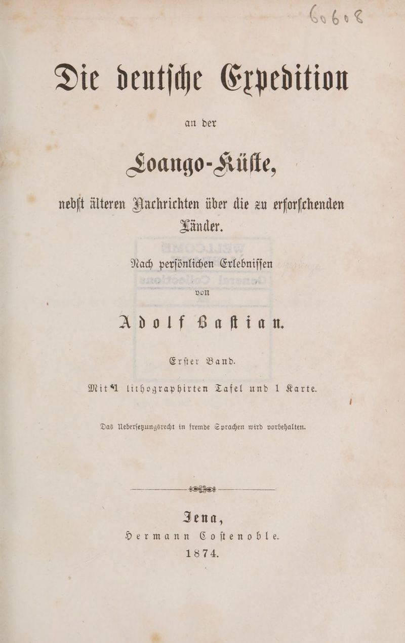 an der Toango-Küſte, nebſt älteren Nachrichten über die zu erforfchenden Känder. Nach perjönlichen Erlebniſſen Adolf GBaſtian. Erſter Band. Mit J lithographirten Tafel und 1 Karte. Das Ueberſetzungsrecht in fremde Sprachen wird vorbehalten. „ en Jena, Hermann Coſtenoble. 18 74.