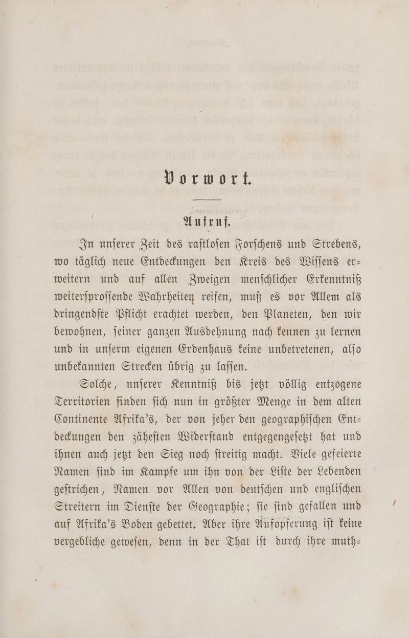 Vorwort. Aufruf. In unſerer Zeit des raſtloſen Forſchens und Strebens, wo täglich neue Entdeckungen den Kreis des Wiſſens er— weitern und auf allen Zweigen menſchlicher Erkenntniß weiterſproſſende Wahrheiten reifen, muß es vor Allem als dringendſte Pflicht erachtet werden, den Planeten, den wir bewohnen, ſeiner ganzen Ausdehnung nach kennen zu lernen und in unſerm eigenen Erdenhaus keine unbetretenen, alſo unbekannten Strecken übrig zu laſſen. Solche, unſerer Kenntniß bis jetzt völlig entzogene Territorien finden ſich nun in größter Menge in dem alten Continente Afrika's, der von jeher den geographiſchen Ent— deckungen den zäheſten Widerſtand entgegengeſetzt hat und ihnen auch jetzt den Sieg noch ſtreitig macht. Viele gefeierte Namen ſind im Kampfe um ihn von der Liſte der Lebenden geſtrichen, Namen vor Allen von deutſchen und engliſchen Streitern im Dienſte der Geographie; ſie ſind gefallen und auf Afrika's Boden gebettet. Aber ihre Aufopferung iſt keine vergebliche geweſen, denn in der That iſt durch ihre muth—