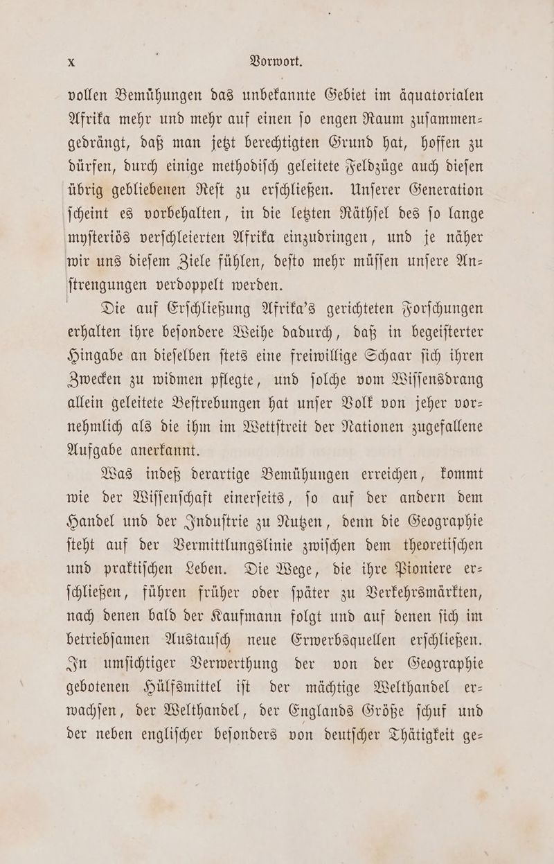 vollen Bemühungen das unbekannte Gebiet im äquatorialen Afrika mehr und mehr auf einen ſo engen Raum zuſammen— gedrängt, daß man jetzt berechtigten Grund hat, hoffen zu dürfen, durch einige methodiſch geleitete Feldzüge auch dieſen übrig gebliebenen Reſt zu erſchließen. Unſerer Generation ſcheint es vorbehalten, in die letzten Räthſel des ſo lange myſteriös verſchleierten Afrika einzudringen, und je näher wir uns dieſem Ziele fühlen, deſto mehr müſſen unſere An— ſtrengungen verdoppelt werden. Die auf Erſchließung Afrika's gerichteten Forſchungen erhalten ihre beſondere Weihe dadurch, daß in begeiſterter Hingabe an dieſelben ſtets eine freiwillige Schaar ſich ihren Zwecken zu widmen pflegte, und ſolche vom Wiſſensdrang allein geleitete Beſtrebungen hat unſer Volk von jeher vor— nehmlich als die ihm im Wettſtreit der Nationen zugefallene Aufgabe anerkannt. Was indeß derartige Bemühungen erreichen, kommt wie der Wiſſenſchaft einerſeits, ſo auf der andern dem Handel und der Induſtrie zu Nutzen, denn die Geographie ſteht auf der Vermittlungslinie zwiſchen dem theoretiſchen und praktiſchen Leben. Die Wege, die ihre Pioniere er— ſchließen, führen früher oder ſpäter zu Verkehrsmärkten, nach denen bald der Kaufmann folgt und auf denen ſich im betriebſamen Austauſch neue Erwerbsquellen erſchließen. In umſichtiger Verwerthung der von der Geographie gebotenen Hülfsmittel iſt der mächtige Welthandel er— wachſen, der Welthandel, der Englands Größe ſchuf und der neben engliſcher beſonders von deutſcher Thätigkeit ge=