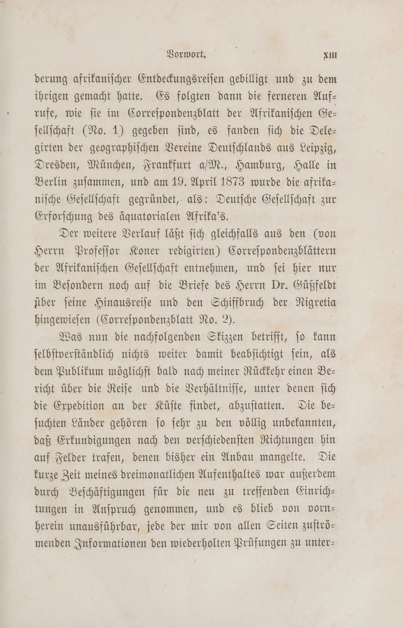 derung afrikaniſcher Entdeckungsreiſen gebilligt und zu dem ihrigen gemacht hatte. Es folgten dann die ferneren Auf— rufe, wie ſie im Correſpondenzblatt der Afrikaniſchen Ge⸗ ſellſchaft (No. 1) gegeben ſind, es fanden ſich die Dele— girten der geographiſchen Vereine Deutſchlands aus Leipzig, Dresden, München, Frankfurt a/ M., Hamburg, Halle in Berlin zuſammen, und am 19. April 1873 wurde die afrika— niſche Geſellſchaft gegründet, als: Deutſche Geſellſchaft zur Erforſchung des äquatorialen Afrika's. Der weitere Verlauf läßt ſich gleichfalls aus den (von Herrn Profeſſor Koner redigirten) Correſpondenzblättern der Afrikaniſchen Geſellſchaft entnehmen, und ſei hier nur im Beſondern noch auf die Briefe des Herrn Dr. Güßfeldt über ſeine Hinausreiſe und den Schiffbruch der sung hingewieſen (Correſpondenzblatt No. 2). Was nun die nachfolgenden Skizzen betrifft, ſo kann ſelbſtverſtändlich nichts weiter damit beabſichtigt ſein, als dem Publikum möglichſt bald nach meiner Rückkehr einen Be— richt über die Reiſe und die Verhältniſſe, unter denen ſich die Expedition an der Küſte findet, abzuſtatten. Die be— ſuchten Länder gehören ſo ſehr zu den völlig unbekannten, daß Erkundigungen nach den verſchiedenſten Richtungen hin auf Felder trafen, denen bisher ein Anbau mangelte. Die kurze Zeit meines dreimonatlichen Aufenthaltes war außerdem durch Beſchäftigungen für die neu zu treffenden Einrich— tungen in Anſpruch genommen, und es blieb von vorn— herein unausführbar, jede der mir von allen Seiten zuſtrö— menden Informationen den wiederholten Prüfungen zu unter—
