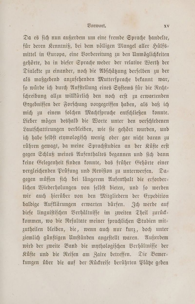Da es ſich nun außerdem um eine fremde Sprache handelte, für deren Kenntniß, bei dem völligen Mangel aller Hülfs— mittel in Europa, eine Vorbereitung zu den Unmöglichkeiten gehörte, da in dieſer Sprache weder der relative Werth der Dialekte zu einander, noch die Abſchätzung derſelben zu der als maßgebend anzuſehenden Mutterſprache bekannt war, ſo würde ich durch Aufſtellung eines Syſtems für die Recht— ſchreibung allzu willkürlich den noch erſt zu erwartenden Ergebniſſen der Forſchung vorgegriffen haben, als daß ich mich zu einem ſolchen Machtſpruche entſchließen konnte. Lieber mögen deshalb die Worte unter den verſchiedenen Lautſchattirungen verbleiben, wie ſie gehört wurden, und ich habe ſelbſt etymologiſch wenig oder gar nicht daran zu rühren gewagt, da meine Sprachſtudien an der Küſte erſt gegen Schluß meines Aufenthaltes begannen und ſich dann keine Gelegenheit finden konnte, das früher Gehörte einer vergleichenden Prüfung und Reviſion zu unterwerfen. Da— gegen müſſen ſich bei längerem Aufenthalt die erforder— lichen Wiederholungen von ſelbſt bieten, und ſo werden wir auch hierüber von den Mitgliedern der Expedition baldige Aufklärungen erwarten dürfen. Ich werde auf dieſe linguiſtiſchen Verhältniſſe im zweiten Theil zurück— kommen, wo die Reſultate meiner ſprachlichen Studien mit— zutheilen bleiben, die, wenn auch nur kurz, doch unter ziemlich günſtigen Umſtänden angeſtellt waren. Außerdem wird der zweite Band die mythologiſchen Verhältniſſe der Küſte und die Reiſen am Zaire betreffen. Die Bemer— kungen über die auf der Rückreiſe berührten Plätze geben