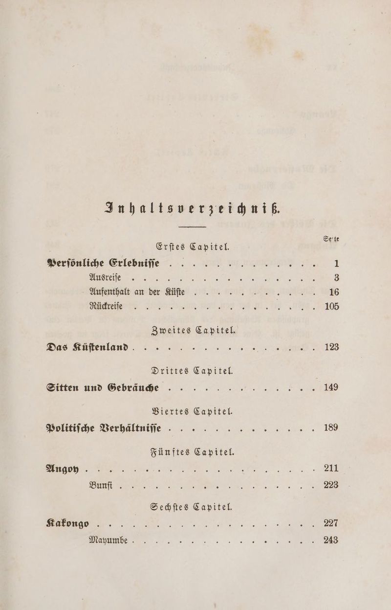 Inhaltsverzeichniß. Erſtes Capitel. Perſönliche Erlebniſſe f Aufenthalt an der Küſte Rückreiſe Zweites Capitel. Das Küſtenland Drittes Capitel. Sitten und Gebräuche Viertes Capitel. Politiſche Verhältniſſe Fünftes Capitel. Angoy Bunfi . Sechſtes Kapitel. Kakongo Mayumbe Seite 123 189 211 223 227 243