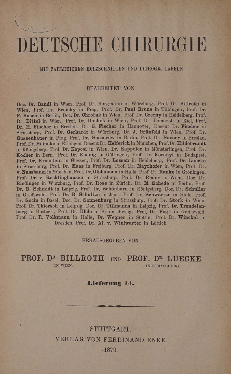 Ku % W DEUTSCHE CHIRURGIE: MIT ZAHLREICHEN HOLZSCHNITTEN UND LITHOGR. TAFELN BEARBEITET VON ’ Doc. Dr. Bandl in Wien, Prof. Dr. Bergmann in Würzburg, Prof. Dr. Billroth in Wien, Prof, Dr. Breisky in Prag, Prof. Dr, Paul Bruns in Tübingen, Prof. Dr. F. Busch in Berlin, Doc. Dr. Chrobak in Wien, Prof. Dr. Czerny in Heidelberg, Prof. Dr. Dittel in Wien, Prof. Dr. Duchek in Wien, Prof. Dr. Esmarch in Kiel, Prof. Dr. H. Fischer in Breslau, Dr. 6. Fischer in Hannover, Docent Dr. Fischer in Strassburg, Prof. Dr. Gerhardt in Würzburg, Dr. J. Grünfeld in Wien, Prof, Dr. Gussenbauer in Prag, Prof. Dr. Gusserow in Berlin, Prof. Dr. Haeser in Breslau, Prof. Dr. Heineke in Erlangen, Docent Dr. Helferich in München, Prof.Dr, Hildebrandt in Königsberg, Prof. Dr. Kaposi in Wien, Dr. Kappeler in Münsterlingen, Prof, Dr. Kocher in Bern, Prof. Dr. Koenig in Göttingen, Prof. Dr. Koranyi in Budapest, Prof. Dr, Kroenlein in Giessen, Prof. Dr. Lossen in Heidelberg, Prof. Dr. Luecke in Strassburg, Prof. Dr. Maas in Freiburg, Prof, Dr. Mayrhofer in Wien, Prof. Dr. v. Nussbaum in München, Prof. Dr. Olshausen in Halle, Prof. Dr. Ranke in Gröningen, Prof. Dr. v. Recklinghausen in Strassburg, Prof. Dr. Reder in Wien, Doc. Dr. Riedinger in Würzburg, Prof. Dr. Rose in Zürich, Dr. M. Schede in Berlin, Prof. Dr. B. Schmidt in Leipzig, Prof. Dr. Schönborn in Königsberg, Doc. Dr. Schüller in Greifswald, Prof. Dr. B, Schultze in Jena, Prof. Dr. Schwartze in Halle, Prof. Dr. Socin in Basel, Doc, Dr. Sonnenburg in Strassburg, Prof, Dr. Störk in Wien, Prof. Dr. Thiersch in Leipzig, Doc. Dr, Tillmanns in Leipzig, Prof. Dr. Trendelen- burg in Rostock, Prof. Dr. Uhde in Braunschweig, Prof, Dr. Vogt in Greifswald, Prof. Dr. R. Volkmann in Halle, Dr. Wegner in Stettin, Prof. Dr. Winckel in. Dresden, Prof, Dr. Al. v. Winiwarter in Lüttich HERAUSGEGEBEN VON PROF. D* BILLROTH uvunn PROF. D* LUECKE IN WIEN. IN STRASSBURG. Lieferung 14. STUTTGART. VERLAG VON FERDINAND ENKE. .1879.