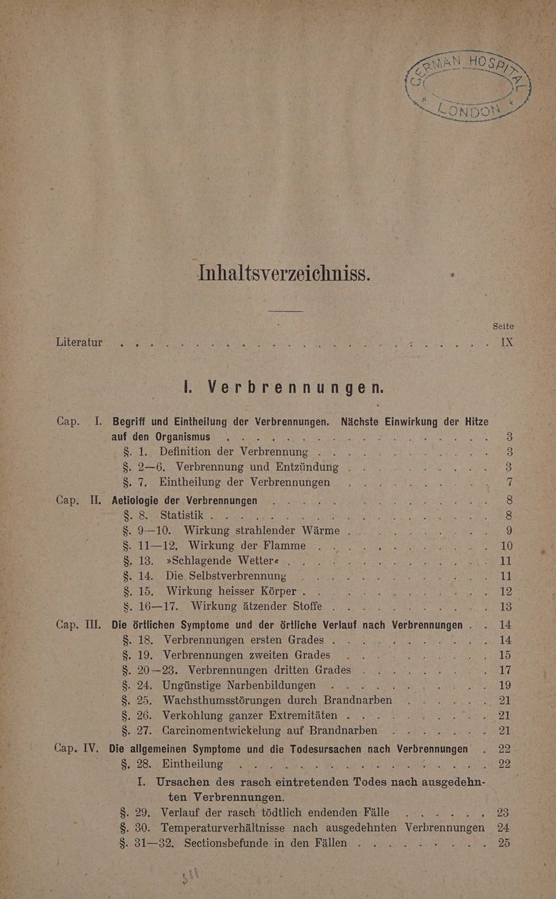 Inhaltsverzeiehniss. ; . Verbrennungen. Cap. 1. Begriff und Eintheilung der Verbrennungen. Nächste Einwirkung der Hitze auf den Organismus 5 B 8. 1, Definition der Vrheebdne 3 $. 2—6. Verbrennung und Entzündung . j 3 Bude Karntheilunesders Verbrenhungens. sr 6 a a a Cap. I. Aetiologie der Verbrennungen 6) $. 8. ‚Statistik . N EN AN Ra N Ss. 9—10. Wirkung Srahlendet Wärme A EEE RER N ES | 5711-122: Wirkung. dersBlammen, ea. 9. 0, a Se 1920 2schlagende WW ekleren na a a a Se 144.2 Die Delhstverbrennune rn esse We I er RS Sehtor zuWirkung heisser: KOLper 2. en wen ta a Wiıkungsatzendern -Blofle, 3. 2a ame mu Ele Cap. III, Die örtlichen Symptome und der örtliche Verlauf nach Verbrennungen . . 14 8.18... Verbrennungen. erstenv Grades en a null 8.19.” Verbrennungen. zweiten Grades. nt... an a an 1d $. 20—23. Verbrennungen dritten Grades . ... . 2.2.2..0.0.17 S. 24. Ungünstige Narbenbildungen . . . NE A LA $. 25. Wachsthumsstörungen durch Banden. Ben TE RR | 8.2649 Verkohlung‘ ganzer Extremitäten „u... 2 En Raer2l S. 27. Gareinomentwickelung auf Brandnarben . . ......21 Cap. IV. Die allgemeinen Symptome und die Todesursachen nach Verbrennungen . 22 88:28: Bintheilunet en na RL ARE N I. Ursachen des rasch RER Todes nach ausgedehn- ten Verbrennungen. | S. 29, Verlauf der rasch tödtlich endenden Fälle . . 2.2.2.3 2 $. 30. Temperaturverhältnisse nach ausgedehnten Verbrennungen 24 392 Sectionsbefunderin. den Fällen AH EN DE 2b