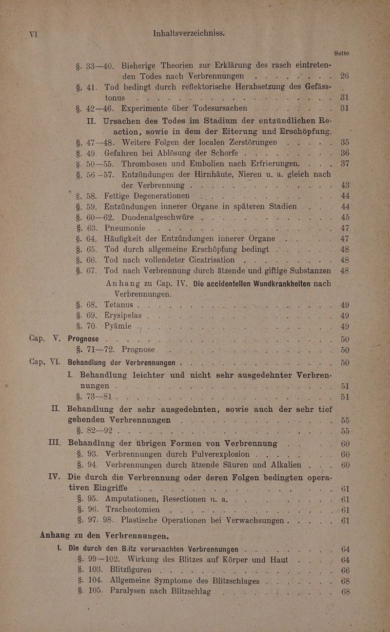 . 83—40. Bisherige Theorien zur Erklärung des rasch eintreten- den Todes nach Verbrennungen . . NE . 41. Tod bedingt durch reflektorische Hera hbeht de Gefäss- tonus ER : . 42—40. Berne. über Todesuserbhen mn mM UM II. Ursachen des Todes im Stadium der entzündlichen Re- action, sowie in dem der Eiterung und Erschöpfung. . 47—48. Weitere Folgen der localen Zerstörungen 49. Gefahren bei Ablösung der Schorfe . i 50—55. Thrombosen und Embolien nach Erfrierungene . 56 -57. Entzündungen der Hirnhäute, Nieren u. a. gleich ach der Verbrennung . Te 8.58. Fettige Degenerationen $. 59. Entzündungen innerer ee in Ebatekan, Sao $. 60—62. Duodenalgeschwüre $. 63. Pneumonie RN S. 64. Häufigkeit der Ernainsen innerer rer $. 65. Tod durch allgemeine Erschöpfung bedingt $S. 66. Tod nach vollendeter Cicatrisation . $. 67. Tod nach Verbrennung durch ätzende und giftige Sana Anhang zu Cap. IV. Die accidentellen Wundkrankheiten nach Verbrennungen. 8. 68. Tetanus . S. 69. Erysipelas . $. 70. Pyämie . $. 71—72. Pre I. Behandlung leichter und nicht sehr ausgedehnter Verbren- nungen . $: 73—8L ER NZ re He RER or it II. Behandlung der sehr ausgedehnten, sowie auch der sehr tief gehenden Verbrennungen 5. 82—92 . : ar III. Behandlung der übrigen Formen von Verbrennung $. 93. Verbrennungen durch Pulverexplosion . S. 94. Verbrennungen durch ätzende Säuren und Alkalien IV. Die durch die Verbrennung oder deren Folgen bedingten opera- tiven Eingriffe ? $. 95. Amputationen, Resechionen WER 8. 96. Tracheotomien S. 97. 98. Plastische Oheraien en har ee Anhang zu den Verbrennungen. l. Die durch den Biitz verursachten Verbrennungen . t S. 99—102. Wirkung des Blitzes auf Körper und et S. 103. Blitzfiguren f Ä $. 104. Allgemeine Se des Biiklaes $. 105. Paralysen nach Blitzschlag 61 61 61 61 64 64 66 68 68