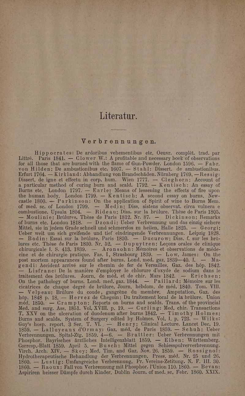 Literatur. Verbrennungen. Hippocrates: De ardoribus vehementibus etc, Oeuvr. complet. trad. par Littre. Paris 1841. — Clower W.: A profitable and necessary book of observations for all those that are burned with the flame of Gun-Powder. London 1596. — Fabr. von Hilden: De ambustionibus etc. 1607. — Stahl: Dissert. de ambustionibus. Erfurt 1764. — Kirkland: Abhandlung von Brandschäden. Nürnberg 1769. —Ressig: Dissert. de igne et effectu in corp. hum. Wien 1777. — Gleghorn: Account of a particular method of curing burn and scald. 1792. — Kentisch: An essay of Burns ete. London 1797. — Earle; Means of lessening the effects of fire upon the human body. London 1799. — Kentisch; A second essay on burns. New- castle 1800. — Parkinson: On the application of Spirit of wine to Burns Mem. of med. sc. of London 1799. — Medin; Diss. sistens observat. eirca vulnera e combustione. Upsala 1804. — Rideau; Diss. sur la brülure. These de Paris 1805. — Moulinie; Brülures, These de Paris 1812. Nr. 8. — Dicekinson: Remarks of burns etc. London 1818. — Dzondi; Ueber Verbrennung und das einzig sichere Mittel, sie in jedem Grade schnell und schmerzlos zu heilen, Halle 1825. — Georgi: Ueber weit um sich greifende und tief eindringende Verbrennungen. Leipzig 1828. — Bodin: Essai sur la brülure, Paris 1830. — Ducurow;: Diss. f. sur les brü- lures etc. These de Paris 1830. Nr. 52, — Dupuytren: Lecons orales de clinique chirurgicale I. S. 413, 1839. — Aronsohn: Memoires et observations de mede- eine et de chirurgie pratique. Fas. I, Strasbourg 1839. — Low, James: On the post mortem appearances found after burns. Lond. med. gaz. 1839—40. Il. — Ma- gendi: Accident arrive sur le chemin de fer de Versailles. Gaz. des höp. 1842. — Lisfrane: De la maniere d’employer le chlorure d’oxyde de sodium dans le traitement des brülures. Journ. de med, et de chir. Mars 1842. — Erichsen: On the pathology of burns. Lond. med. gaz. 1844. — Paillard: Memoire sur les cicatrices de chaque degre de brülure, Journ. hebdom, de med, 1840. Tom. VII. — Velpeau: Brülure du coude, gangrene du membre, Amputation, Gaz. des höp. 1848 p. 18. — Hervez de Chegoin: Du traitement local de la brülure. Union med, 1850. — Grampton:; Reports on burns and scalds. Trans. of the provincial Med. and surg. Ass. 1851. Vol, XVIIL p. 19. — Curling: Med, chir. Transactions T, XXV on the ulceration of duodenum after burns 1842. — Timothy Holmes: Burns and scalds. System of Surgery edited by Holmes. Vol, I. p. 723. — Wilks: Guy’s hosp. report. 3 Ser, T. VI.. — Henry: Clinical Lecture. Lancet Dec, 19. 1859, — Lalluyeaux d’Ormay: Gaz, med. de Paris 1859. — Schuh: Ueber Verbrennungen. Spital-Ztg. 1859. 4—6. — Brattler: Ueber Verbrennungen mit Phosphor. Bayrisches ärztliches Intelligenzblatt 1859, — Elben: Württemberg. Corresp.-Blatt 1859. April 5. — Busch+ Mittel gegen Schiesspulververbrennung. Virch. Arch. XIV. — Skey: Med. Tim. and Gaz. Nov. 26. 1859. — Rossigno]: Hydrotherapeutische Behandlung der Verbrennungen, Press. med. Nr. 25 und 26. 1860. — Lustig: Umfangreiche Verbrennung, Pr. Vereins-Zetitung. N. F. UI. 30. 1860. — Raoux: Fallvon Verbrennung mit Phosphor. l’Union 110. 1860. — Bevan: Aspiriren heisser Dämpfe durch Kinder. Dublin Journ. of med. sc, Febr. 1860. XXIX.