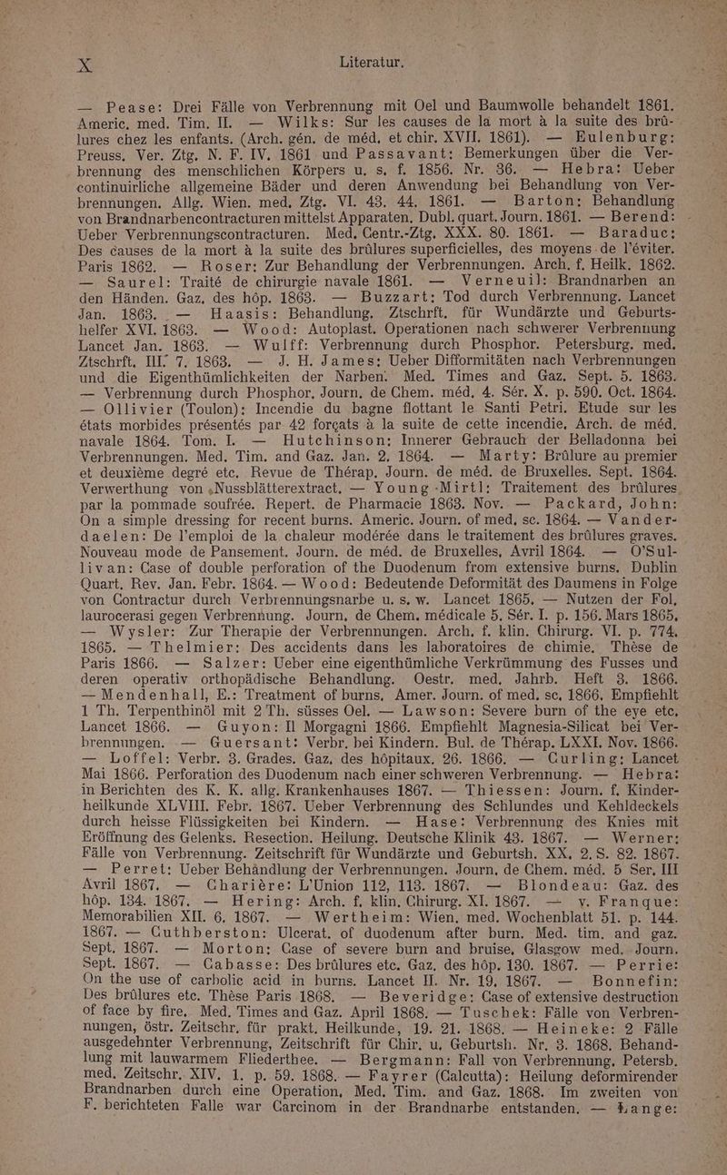 — Pease: Drei Fälle von Verbrennung mit Oel und Baumwolle behandelt 1861. Americ. med. Tim. I. — Wilks: Sur les causes de la mort a la suite des brü- lures chez les enfants. (Arch. gen. de med, et chir. XVI. 1861). — Eulenburg: Preuss. Ver. Ztg. N. F. IV. 1861 und Passavant: Bemerkungen über die Ver- brennung des menschlichen Körpers u. s, f. 1856. Nr. 86. — Hebra: Ueber eontinuirliche allgemeine Bäder und deren Anwendung bei Behandlung von Ver- brennungen. Allg. Wien. med, Ztg. VI. 43. 44. 1861. — Barton: Behandlung von Brandnarbencontracturen mittelst Apparaten, Dubl. quart. Journ. 1861. — Berend: - Ueber Verbrennungscontracturen. Med, Centr.-Ztg. XXX. 80. 1861. — Baradue: Des causes de la mort ä la suite des brülures superficielles, des moyens.de l’eviter. Paris 1862. — Roser: Zur Behandlung der Verbrennungen. Arch. f. Heilk. 1862. — Saurel: Trait& de chirurgie navale 1861. — Verneuil: Brandnarben an den Händen. Gaz, des höp. 1863. — Buzzart:; Tod durch Verbrennung. Lancet Jan. 1863. .— Haasis: Behandlung, Ztschrft. für Wundärzte und Geburts- helfer XV1. 1863. — Wood: Autoplast. Operationen nach schwerer Verbrennung Lancet Jan. 1863. — Wulff: Verbrennung durch Phosphor. Petersburg. med. Ztschrft, IL 7. 1868, — 9. H. James; Ueber Difformitäten nach Verbrennungen und die Eigenthümlichkeiten der Narben. Med. Times and Gaz. Sept. 5. 1863. — Verbrennung durch Phosphor, Journ. de Chem. med, 4. Ser. X. p. 590. Oct. 1864. — Ollivier (Toulon): Incendie du bagne flottant le Santi Petri. Etude sur les &tats morbides presentes par 42 forcats a la suite de cette incendie, Arch. de med. navale 1864. Tom. I. — Hutchinson; Innerer Gebrauch der Belladonna bei Verbrennungen. Med. Tim. and Gaz. Jan. 2, 1864. — Marty: Brülure au premier et deuxieme degre etc, Revue de Therap. Journ. de med. de Bruxelles. Sept. 1864. Verwerthung von „Nussblätterextraet. — Young -Mirtl: Traitement des brülures, par la pommade soufree. Repert. de Pharmacie 1863. Nov. — Packard, John: On a simple dressing for recent burns. Americ. Journ. of med, sc. 1864. — Vander- daelen: De l’emploi de la chaleur moderee dans le traitement des brülures graves. Nouveau mode de Pansement. Journ. de med. de Bruxelles, Avril 1864. — 0’Sul- livan: Case of double perforation of the Duodenum from extensive burns. Dublin Quart. Rev. Jan. Febr. 1864. — Wood: Bedeutende Deformität des Daumens in Folge von Contractur durch Verbrennuüngsnarbe u. s. w. Lancet 1865. — Nutzen der Fol, laurocerasi gegen Verbrennung. Journ, de Chem. medicale 5, Ser. I. p. 156. Mars 1865, — Wysler: Zur Therapie der Verbrennungen. Arch, f. klin. Chirurg. VI. p. 774, 1865. — Thelmier: Des accidents dans les lahoratoires de chimie. These de Paris 1866. — Salzer: Ueber eine eigenthümliche Verkrümmung des Fusses und deren operativ orthopädische Behandlung. Oestr. med, Jahrb. Heft 3. 1866. — Mendenhall, E.: Treatment of burns, Amer. Journ. of med. sc, 1866. Empfiehlt 1 Th. Terpenthinöl mit 2 Th. süsses Oel. — Lawson: Severe burn of the eye etc, Lancet 1866. — Guyon: Il Morgagni 1866. Empfiehlt Magnesia-Silicat bei Ver- brennungen. -— Guersant: Verbr. bei Kindern. Bul. de Therap. LXXL Nov. 1866. — Loffel: Verbr. 3. Grades. Gaz, des höpitaux. 26. 1866. — Curling: Lancet Mai 1866. Perforation des Duodenum nach einer schweren Verbrennung. — Hebra: in Berichten des R. K. allg. Krankenhauses 1867. — Thiessen: Journ. f. Kinder- heilkunde XLVIII. Febr. 1867. Ueber Verbrennung des Schlundes und Kehldeckels durch heisse Flüssigkeiten bei Kindern. — Hase: Verbrennung des Knies mit Eröffnung des Gelenks. Resection. Heilung. Deutsche Klinik 43. 1867. — Werner: Fälle von Verbrennung. Zeitschrift für Wundärzte und Geburtsh. XX, 2.5. 82. 1867. — Perret: Ueber Behändlung der Verbrennungen. Journ, de Chem. med. 5 Ser, IH Avril 1867. — Charitre: L’Union 112, 113. 1867. — Blondeau: Gaz. des höp. 134. 1867. — Hering: Arch. f, klin. Chirurg. XI. 1867. — v. Franque: Memorabilien XII. 6. 1867”. — Wertheim: Wien. med. Wochenblatt 51. p. 144. 1867. — Guthberston: Ulcerat. of duodenum after burn. Med. tim. and gaz. Sept, 1867. — Morton: Case of severe burn and bruise, Glasgow med. Journ. Sept. 1867. — Cabasse: Des brülures etc. Gaz. des höp. 130. 1867. — Perrie: On the use of carbolie acid in burns. Lancet II. Nr. 19. 1867”. — Bonnefin: Des brülures ete. Thäse Paris 1868. — Beveridge: Case of extensive destruction of face by fire, Med. Times and Gaz. April 1868. — Tuschek: Fälle von Verbren- nungen, östr. Zeitschr. für prakt. Heilkunde, 19. 21. 1868. — Heineke: 2 Fälle ausgedehnter Verbrennung, Zeitschrift für Chir, u. Geburtsh. Nr, 3. 1868. Behand- lung mit lauwarmem Fliederthee. — Bergmann: Fall von Verbrennung, Petersb. med. Zeitschr. XIV. 1. p. 59. 1868. — Fayrer (Caleutta): Heilung deformirender Brandnarben durch eine Operation, Med. Tim. and Gaz. 1868. Im zweiten von F. berichteten Falle war Carcinom in der. Brandnarbe entstanden. — Lange: