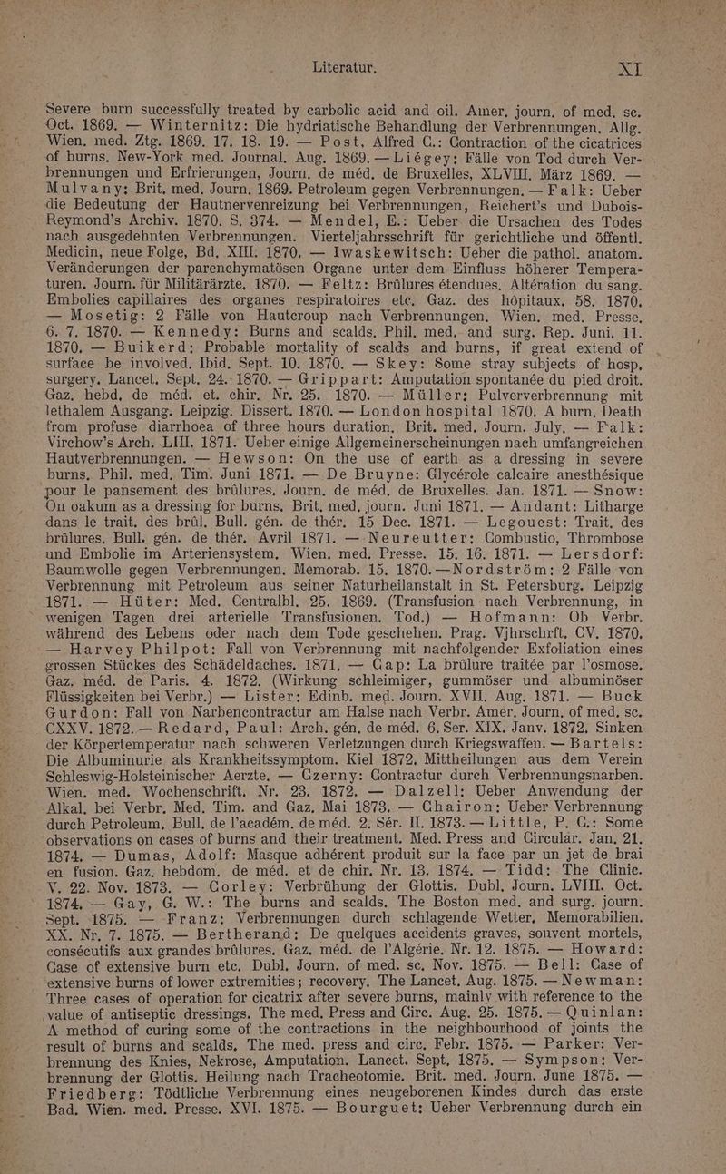 Severe burn successfully treated by carbolic acid and oil. Aıner, journ. of med. sc. Oct. 1869. — Winternitz: Die hydriatische Behandlung der Verbrennungen, Allg. Wien. med. Ztg. 1869. 17. 18. 19. — Post, Alfred C.: Contraction of the eicatrices of burns. New-York med. Journal. Aug. 1869. —Liegey; Fälle von Tod durch Ver- brennungen und Erfrierungen, Journ. de med. de Bruxelles, XLVIIH. März 1869. — Mulvany: Brit. med, Journ. 1869. Petroleum gegen Verbrennungen. — Falk: Ueber die Bedeutung der Hautnervenreizung bei Verbrennungen, Reichert’s und Dubois- Reymond’s Archiv. 1870. S. 374. — Mendel, E.: Ueber die Ursachen des Todes nach ausgedehnten Verbrennungen. Vierteljahrsschrift für gerichtliche und öffentl. Mediecin, neue Folge, Bd. XII. 1870. — Iwaskewitsch: Ueber die pathol. anatom. Veränderungen der parenchymatösen Organe unter dem Einfluss höherer Tempera- turen, Journ. für Militärärzte, 1870. — Feltz: Brülures etendues. Alteration du sang. Embolies capillaires des organes respiratoires etc, Gaz. des höpitaux. 58. 1870, — Mosetig: 2 Fälle von Hautcroup nach Verbrennungen. Wien. med. Presse, 6. 7. 1870. — Kennedy: Burns and scalds. Phil. med, and surg. Rep. Juni, 11. 1870. — Buikerd: Probable mortality of scalds and burns, if great extend of surface be involved. Ibid. Sept. 10. 1870. — Skey: Some stray subjeets of hosp, surgery. Lancet, Sept. 24..1870. — Grippart: Amputation spontande du pied droit. Gaz. hebd, de med. et. chir. Nr. 25. 1870. — Müller; Pulververbrennung mit lethalem Ausgang. Leipzig. Dissert. 1870. — London hospital 1870, A burn. Death from profuse diarrhoea of three hours duration. Brit. med, Journ. July. — Falk: Virchow’s Arch. LIH. 1871. Ueber einige Allgemeinerscheinungen nach umfangreichen Hautverbrennungen. — Hewson: On the use of earth as a dressing in severe burns. Phil. med. Tim. Juni 1871. — De Bruyne: Glycerole calcaire anesthesigue pour le pansement des brülures, Journ. de med. de Bruxelles. Jan. 1871. — Snow: On oakum asa dressing for burns, Brit. med. journ. Juni 1871. — Andant: Litharge dans le trait. des brül. Bull. gen. de ther. 15 Dec. 1871. — Legouest: Trait, des brülures, Bull. gen. de ther, Avril 1871. — Neureutter: Combustio, Thrombose und Embolie im Arteriensystem, Wien. med. Presse. 15. 16. 1871. — Lersdorf: Baumwolle gegen Verbrennungen. Memorab. 15. 1870.—Nordström: 2 Fälle von Verbrennung mit Petroleum aus seiner Naturheilanstalt in St. Petersburg. Leipzig 1871. — Hüter: Med. Centralbl. 25. 1869. (Transfusion nach Verbrennung, in wenigen Tagen drei arterielle Transfusionen. Tod.) — Hofmann: Ob Verbr. während des Lebens oder nach dem Tode geschehen. Prag. Vjhrschrft. CV. 1870, — Harvey Philpot: Fall von Verbrennung mit nachfolgender Exfoliation eines grossen Stückes des Schädeldaches. 1871, — Gap: La brülure traitee par l’osmose, Gaz. med. de Paris. 4. 1872. (Wirkung schleimiger, gummöser und albuminöser Flüssigkeiten bei Verbr.) — Lister; Edinb. med. Journ. XVII. Aug. 1871. — Buck Gurdon: Fall von Narbencontractur am Halse nach Verbr. Amer, Journ. of med, sc. CXXV. 1872.— Redard, Paul: Arch. gen. de med. 6. Ser. XIX. Janv. 1872, Sinken der Körpertemperatur nach schweren Verletzungen durch Kriegswaffen. — Bartels: Die Albuminurie als Krankheitssymptom. Kiel 1872, Mittheilungen aus dem Verein Schleswig-Holsteinischer Aerzte. — Gzerny: Contraetur durch Verbrennungsnarben. Wien. med. Wochenschrift, Nr. 23. 1872. — Dalzell;: Ueber Anwendung der Alkal. bei Verbr. Med. Tim. and Gaz, Mai 1873. — Chairon; Ueber Verbrennung durch Petroleum, Bull, de l’academ. de med. 2. Ser. IL. 1873. — Little, P. C.: Some observations on cases of burns and their treatment. Med. Press and Circular. Jan, 21. 1874, — Dumas, Adolf: Masque adherent produit sur la face par un jet de brai en fusion. Gaz. hebdom. de med. et de chir, Nr. 13. 1874. — Tidd: The GClinie. V. 22. Nov. 1873. — Corley: Verbrühung der Glottis. Dubl. Journ. LVIIL. Oct. 1874, — Gay, G. W.: The burns and scalds. The Boston med. and surg. journ. Sept. 1875. — Franz: Verbrennungen durch schlagende Wetter, Memorabilien. XX. Nr. 7. 1875. — Bertherand; De quelques accidents graves, souvent mortels, consecutifs aux grandes brülures. Gaz. med. de l’Algerie. Nr. 12. 1875. — Howard: Case of extensive burn ete, Dubl. Journ. of med. sc, Nov. 1875. — Bell: Case of extensive burns of lower extremities; recovery, The Lancet. Aug. 1875. — Newman: Three cases of operation for cicatrix after severe burns, mainly with reference to the ‚value of antiseptic dressings, The med. Press and Cire. Aug. 25. 1875. — Quinlan: A: method of curing some of the contractions in the neighbourhood of joints the result of burns and scalds. The med. press and eirc. Febr. 1875. — Parker: Ver- brennung des Knies, Nekrose, Amputation. Lancet. Sept, 1875. — Sympson: Ver- brennung der Glottis. Heilung nach Tracheotomie. Brit. med. Journ. June 1875. — Friedberg: Tödtliche Verbrennung eines neugeborenen Kindes durch das erste Bad. Wien. med. Presse. XVI. 1875. — Bourguet: Ueber Verbrennung durch ein