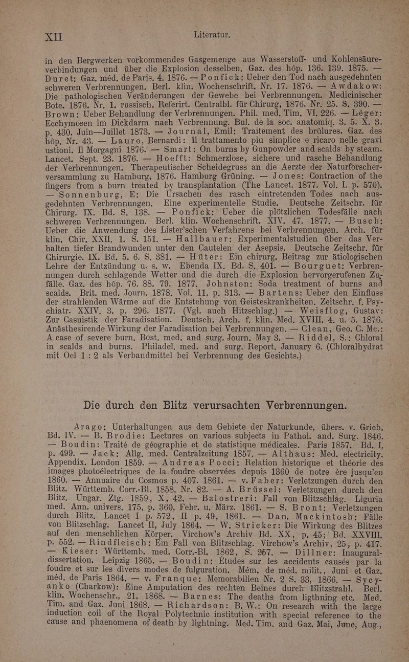 in den Bergwerken vorkommendes Gasgemenge aus Wasserstoff- und Kohlensäure- verbindungen und über die Explosion desselben. Gaz. des höp. 136. 139. 1875. — Duret: Gaz, med. de Paris, 4. 1876. — Ponfick: Ueber den Tod nach ausgedehnten schweren Verbrennungen, Berl. klin. Wochenschrift. Nr. 17. 1876. — Awdakow: Die pathologischen Veränderungen der Gewebe bei Verbrennungen. Medieinischer Bote. 1876. Nr, 1, russisch, Referirt. CGentralbl. für Chirurg, 1876. Nr. 25. 8. 390. — Brown: Ueber Behandlung der Verbrennungen. Phil. med. Tim. VI. 226. — Leger: Ecchymosen im Diekdarm nach Verbrennung. Bul. de.la soc. anatomig. 3. 5. X. 3. p. 430. Juin—Juillet 1873. — Journal, Emil: Traitement des brülures. Gaz. des höp. Nr. 43. — Lauro, Bernardi: ]l trattamento piu simplice e ricaro nelle gravi ustioni. Il Morgagni 1876. — Smart: On burns by Gunpowder and scalds by steam. Lancet. Sept. 23. 1876. — Hoefft: Schmerzlose, sichere und rasche Behandlung der Verbrennungen. Therapeutischer Scheidegruss an die Aerzte der Naturforscher- versammlung zu Hamburg, 1876. Hamburg Grüning. — Jones: Contraction of the fingers from a burn treated by transplantation (The Lancet. 1877. Vol. I. p. 570). — Sonnenburg, E: Die Ursachen des rasch eintretenden Todes nach aus- gedehnten Verbrennungen. Eine experimentelle Studie. Deutsche Zeitschr. für Chirurg. IX. Bd. S. 138. — Ponfick:' Ueber die plötzlichen Todesfälle nach schweren Verbrennungen. Berl. klin. Wochenschrift. XIV. 47. 1877. — Busch: Ueber die Anwendung des Lister'schen Verfahrens bei Verbrennungen. Arch. für klin, Chir. XXI. 1. S. 151. — Hallbauer: Experimentalstudien über das Ver- halten tiefer Brandwunden unter den Cautelen der Asepsis. Deutsche Zeitschr, für Chirurgie. IX. Bd. 5. 6. S. 381. — Hüter: Ein chirurg. Beitrag zur ätiologischen Lehre der Entzündung u. s. w. Ebenda IX. Bd. S. 401. — Bourguet: Verbren- nungen durch schlagende Wetter und die durch die Explosion hervorgerufenen Zu- fälle. Gaz. des höp. 76. 88. 79. 1877. Johnston: Soda treatment of burns and scalds. Brit. med, Journ, 1878. Vol. 11. p. 313. — Bartens: Ueber den Einfluss der strahlenden Wärme auf die Entstehung von Geisteskrankheiten. Zeitschr. f. Psy- chiatr. XXIV. 3, p. 296. 1877. (Vgl. auch Hitzschlag.) — Weisflog, Gustav: Zur Gasuistik der Faradisation. Deutsch. Arch. f. klin. Med. XVII, 4. u. 5. 1876, Anästhesirende Wirkung der Faradisation bei Verbrennungen. — Clean, Geo. C. Me.: A case of severe burn, Bost. med, and surg. Journ, May 3, — Riddel, S.: Chloral in scalds and burns. Philadel, med. and surg. Report. January 6. (Chloralhydrat mit Oel 1:2 als Verbandmittel bei Verbrennung des Gesichts.) Die durch den Blitz verursachten Verbrennungen. Arago; Unterhaltungen aus dem Gebiete der Naturkunde, übers. v. Grieb, Bd. IV. — B. Brodie: Lectures on various subjects in Pathol. and. Surg. 1846. — Boudin: Traite de geographie et de statistique medicales. Paris 1857. Bd. IL, p. 499. — Jack: Allg. med. Centralzeitung 1857. -— Althaus: Med. electrieity. Appendix. London 1859. — Andreas Pocei: Relation historique et theorie des images photoelectriques de la foudre observees depuis 1360 de notre &amp;re jusqu’en 1860. — Annuaire du Cosmos p. 407. 1861. — v. Faber: Verletzungen durch den Blitz. Württemb. Corr.-Bl. 1858, Nr. 82. — A. Brüssel: Verletzungen durch den Blitz. Ungar. Ztg. 1859, X, 42, — Balostreri: Fall von Blitzschlag. Liguria med. Ann. univers. 175, p. 360, Febr. u. März. 1861. — S. Bront:; Verletzungen durch Blitz. Lancet I p. 572, II p. 49, 1861. — Dan, Mackintosh: Fälle von Blitzschlag. Lancet II, July 1864. — W. Stricker: Die Wirkung des Blitzes auf den menschlichen Körper. Virchow’s Archiv Bd. XX, p. 45; Bd. XXVIL, p. 552. — Rindfleisch: Ein Fall von Blitzschlag. Virchow’s Archiv, 25, p- 417. — Kieser: Württemb. med. Corr.-Bl. 1862, S. 257. — Dillner: Inaugural- dissertation, Leipzig 1865. — Boudin: Etudes sur les aceidents causes par la foudre et sur les divers modes de fulguration. Mem, de med. milit., Juni et Gaz, med. de Paris 1864, — v. Franque: Memorabilien Nr. 2 S. 38, 1866. — Sycy- anko (Charkow): Eine Amputation des rechten Beines dureh Blitzstrahl. Berl. klin, Wochenschr., 21, 1868. — Barnes: The deaths from ligthning ete. Med, Tim, and Gaz. Juni 1868. — Richardson: B, W.:; On research with the large induction coil of the Royal Polytechnie institution with special reference to the cause and phaenomena of death by lightning. Med. Tim, and Gaz. Mai, June, Aug., }